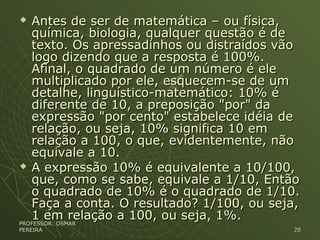  Antes de ser de matemática – ou física,Antes de ser de matemática – ou física,
química, biologia, qualquer questão é dequímica, biologia, qualquer questão é de
texto. Os apressadinhos ou distraídos vãotexto. Os apressadinhos ou distraídos vão
logo dizendo que a resposta é 100%.logo dizendo que a resposta é 100%.
Afinal, o quadrado de um número é eleAfinal, o quadrado de um número é ele
multiplicado por ele, esquecem-se de ummultiplicado por ele, esquecem-se de um
detalhe, linguístico-matemático: 10% édetalhe, linguístico-matemático: 10% é
diferente de 10, a preposição "por" dadiferente de 10, a preposição "por" da
expressão "por cento" estabelece idéia deexpressão "por cento" estabelece idéia de
relação, ou seja, 10% significa 10 emrelação, ou seja, 10% significa 10 em
relação a 100, o que, evidentemente, nãorelação a 100, o que, evidentemente, não
equivale a 10.equivale a 10.
 A expressão 10% é equivalente a 10/100,A expressão 10% é equivalente a 10/100,
que, como se sabe, equivale a 1/10, Entãoque, como se sabe, equivale a 1/10, Então
o quadrado de 10% é o quadrado de 1/10.o quadrado de 10% é o quadrado de 1/10.
Faça a conta. O resultado? 1/100, ou seja,Faça a conta. O resultado? 1/100, ou seja,
1 em relação a 100, ou seja, 1%.1 em relação a 100, ou seja, 1%.
PROFESSOR: OSMARPROFESSOR: OSMAR
PEREIRAPEREIRA 2020
 
