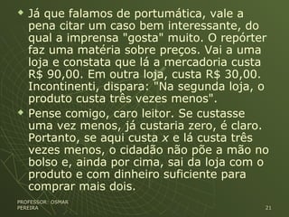  Já que falamos de portumática, vale a
pena citar um caso bem interessante, do
qual a imprensa "gosta" muito. O repórter
faz uma matéria sobre preços. Vai a uma
loja e constata que lá a mercadoria custa
R$ 90,00. Em outra loja, custa R$ 30,00.
Incontinenti, dispara: "Na segunda loja, o
produto custa três vezes menos".
 Pense comigo, caro leitor. Se custasse
uma vez menos, já custaria zero, é claro.
Portanto, se aqui custa x e lá custa três
vezes menos, o cidadão não põe a mão no
bolso e, ainda por cima, sai da loja com o
produto e com dinheiro suficiente para
comprar mais dois.
PROFESSOR: OSMARPROFESSOR: OSMAR
PEREIRAPEREIRA 2121
 