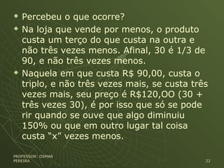  Percebeu o que ocorre?
 Na loja que vende por menos, o produto
custa um terço do que custa na outra e
não três vezes menos. Afinal, 30 é 1/3 de
90, e não três vezes menos.
 Naquela em que custa R$ 90,00, custa o
triplo, e não três vezes mais, se custa três
vezes mais, seu preço é R$120,OO (30 +
três vezes 30), é por isso que só se pode
rir quando se ouve que algo diminuiu
150% ou que em outro lugar tal coisa
custa “x” vezes menos.
PROFESSOR: OSMARPROFESSOR: OSMAR
PEREIRAPEREIRA 2222
 