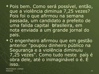  Pois bem. Como será possível, então,
que a violência diminua 7,25 vezes?
Pois foi o que afirmou na semana
passada, um candidato a prefeito de
uma falida capital brasileira, em
nota enviada a um grande jornal do
país.
 O engenheiro afirmou que em gestão
anterior "poupou dinheiro público na
Segurança e a violência diminuiu
7,25 vezes". Como tudo neste país é
obra dele, até o inimaginável o é. É
isso.
PROFESSOR: OSMARPROFESSOR: OSMAR
PEREIRAPEREIRA 2323
 