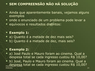  SEM COMPREENSÃO NÃO HÁ SOLUÇÃO
 Ainda que aparentemente banais, vejamos alguns
exemplos
 onde o enunciado de um problema pode levar a
 equívocos e resultados distintos:
 Exemplo 1:
 a) Quanto é a metade de dez mais seis?
 b) Quanto é a metade de dez, mais seis?
 Exemplo 2:
 a) José Paulo e Mauro foram ao cinema. Qual a
despesa total se cada ingresso custou R$ 10,00?
 b) José, Paulo e Mauro foram ao cinema. Qual a
despesa total se cada ingresso custou R$ 10,00?PROFESSOR: OSMARPROFESSOR: OSMAR
PEREIRAPEREIRA 2424
 