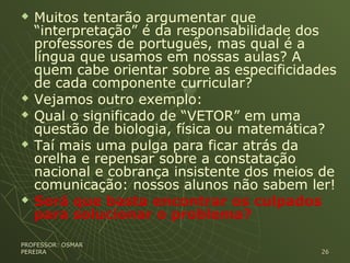  Muitos tentarão argumentar que
“interpretação” é da responsabilidade dos
professores de português, mas qual é a
língua que usamos em nossas aulas? A
quem cabe orientar sobre as especificidades
de cada componente curricular?
 Vejamos outro exemplo:
 Qual o significado de “VETOR” em uma
questão de biologia, física ou matemática?
 Taí mais uma pulga para ficar atrás da
orelha e repensar sobre a constatação
nacional e cobrança insistente dos meios de
comunicação: nossos alunos não sabem ler!
 Será que basta encontrar os culpados
para solucionar o problema?
PROFESSOR: OSMARPROFESSOR: OSMAR
PEREIRAPEREIRA 2626
 