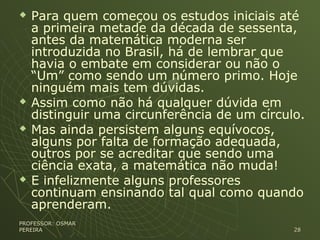  Para quem começou os estudos iniciais até
a primeira metade da década de sessenta,
antes da matemática moderna ser
introduzida no Brasil, há de lembrar que
havia o embate em considerar ou não o
“Um” como sendo um número primo. Hoje
ninguém mais tem dúvidas.
 Assim como não há qualquer dúvida em
distinguir uma circunferência de um círculo.
 Mas ainda persistem alguns equívocos,
alguns por falta de formação adequada,
outros por se acreditar que sendo uma
ciência exata, a matemática não muda!
 E infelizmente alguns professores
continuam ensinando tal qual como quando
aprenderam.
PROFESSOR: OSMARPROFESSOR: OSMAR
PEREIRAPEREIRA 2828
 