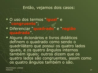 Então, vejamos dois casos:
 O uso dos termos “igual” e
“congruente”;
 Diferenciar “quadrado” e “região
quadrada”.
 Alguns dicionários e livros didáticos
definem o quadrado como sendo o
quadrilátero que possui os quatro lados
iguais, e os quatro ângulos internos
também iguais; outros dizem que os
quatro lados são congruentes, assim como
os quatro ângulos também o são.
PROFESSOR: OSMARPROFESSOR: OSMAR
PEREIRAPEREIRA 2929
 