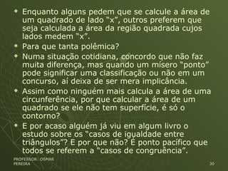  Enquanto alguns pedem que se calcule a área de
um quadrado de lado “x”, outros preferem que
seja calculada a área da região quadrada cujos
lados medem “x”.
 Para que tanta polêmica?
 Numa situação cotidiana, concordo que não faz
muita diferença, mas quando um mísero “ponto”
pode significar uma classificação ou não em um
concurso, aí deixa de ser mera implicância.
 Assim como ninguém mais calcula a área de uma
circunferência, por que calcular a área de um
quadrado se ele não tem superfície, é só o
contorno?
 E por acaso alguém já viu em algum livro o
estudo sobre os “casos de igualdade entre
triângulos”? E por que não? É ponto pacífico que
todos se referem a “casos de congruência”.
PROFESSOR: OSMARPROFESSOR: OSMAR
PEREIRAPEREIRA 3030
 