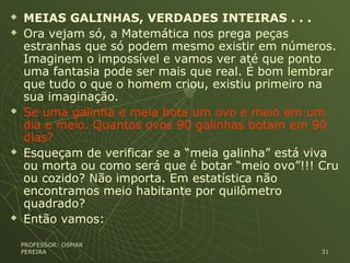  MEIAS GALINHAS, VERDADES INTEIRAS . . .
 Ora vejam só, a Matemática nos prega peças
estranhas que só podem mesmo existir em números.
Imaginem o impossível e vamos ver até que ponto
uma fantasia pode ser mais que real. É bom lembrar
que tudo o que o homem criou, existiu primeiro na
sua imaginação.
 Se uma galinha e meia bota um ovo e meio em um
dia e meio. Quantos ovos 90 galinhas botam em 90
dias?
 Esqueçam de verificar se a “meia galinha” está viva
ou morta ou como será que é botar “meio ovo”!!! Cru
ou cozido? Não importa. Em estatística não
encontramos meio habitante por quilômetro
quadrado?
 Então vamos:
PROFESSOR: OSMARPROFESSOR: OSMAR
PEREIRAPEREIRA 3131
 