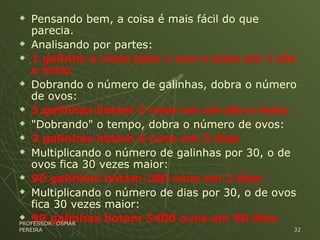  Pensando bem, a coisa é mais fácil do que
parecia.
 Analisando por partes:
 1 galinha e meia bota 1 ovo e meio em 1 dia
e meio.
 Dobrando o número de galinhas, dobra o número
de ovos:
 3 galinhas botam 3 ovos em um dia e meio.
 "Dobrando" o tempo, dobra o número de ovos:
 3 galinhas botam 6 ovos em 3 dias.
 Multiplicando o número de galinhas por 30, o de
ovos fica 30 vezes maior:
 90 galinhas botam 180 ovos em 3 dias.
 Multiplicando o número de dias por 30, o de ovos
fica 30 vezes maior:
 90 galinhas botam 5400 ovos em 90 dias.PROFESSOR: OSMARPROFESSOR: OSMAR
PEREIRAPEREIRA 3232
 