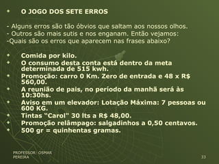  O JOGO DOS SETE ERROS
- Alguns erros são tão óbvios que saltam aos nossos olhos.
- Outros são mais sutis e nos enganam. Então vejamos:
-Quais são os erros que aparecem nas frases abaixo?
 Comida por kilo.
 O consumo desta conta está dentro da meta
determinada de 515 kwh.
 Promoção: carro 0 Km. Zero de entrada e 48 x R$
560,00.
 A reunião de pais, no período da manhã será às
10:30hs.
 Aviso em um elevador: Lotação Máxima: 7 pessoas ou
600 KG.
 Tintas “Carol" 30 lts a R$ 48,00.
 Promoção relâmpago: salgadinhos a 0,50 centavos.
 500 gr = quinhentas gramas.
PROFESSOR: OSMARPROFESSOR: OSMAR
PEREIRAPEREIRA 3333
 