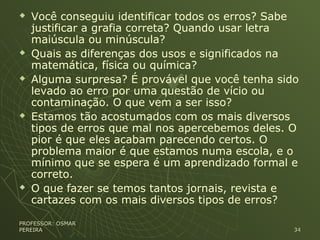  Você conseguiu identificar todos os erros? Sabe
justificar a grafia correta? Quando usar letra
maiúscula ou minúscula?
 Quais as diferenças dos usos e significados na
matemática, física ou química?
 Alguma surpresa? É provável que você tenha sido
levado ao erro por uma questão de vício ou
contaminação. O que vem a ser isso?
 Estamos tão acostumados com os mais diversos
tipos de erros que mal nos apercebemos deles. O
pior é que eles acabam parecendo certos. O
problema maior é que estamos numa escola, e o
mínimo que se espera é um aprendizado formal e
correto.
 O que fazer se temos tantos jornais, revista e
cartazes com os mais diversos tipos de erros?
PROFESSOR: OSMARPROFESSOR: OSMAR
PEREIRAPEREIRA 3434
 