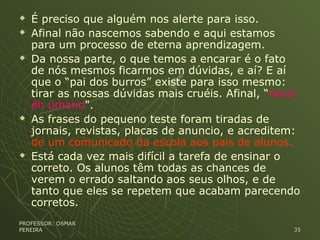  É preciso que alguém nos alerte para isso.
 Afinal não nascemos sabendo e aqui estamos
para um processo de eterna aprendizagem.
 Da nossa parte, o que temos a encarar é o fato
de nós mesmos ficarmos em dúvidas, e aí? E aí
que o “pai dos burros” existe para isso mesmo:
tirar as nossas dúvidas mais cruéis. Afinal, “herar
éh umano".
 As frases do pequeno teste foram tiradas de
jornais, revistas, placas de anuncio, e acreditem:
de um comunicado da escola aos pais de alunos.
 Está cada vez mais difícil a tarefa de ensinar o
correto. Os alunos têm todas as chances de
verem o errado saltando aos seus olhos, e de
tanto que eles se repetem que acabam parecendo
corretos.
PROFESSOR: OSMARPROFESSOR: OSMAR
PEREIRAPEREIRA 3535
 