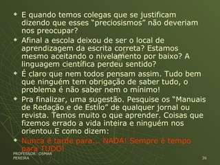  E quando temos colegas que se justificam
dizendo que esses “preciosismos” não deveriam
nos preocupar?
 Afinal a escola deixou de ser o local de
aprendizagem da escrita correta? Estamos
mesmo aceitando o nivelamento por baixo? A
linguagem científica perdeu sentido?
 É claro que nem todos pensam assim. Tudo bem
que ninguém tem obrigação de saber tudo, o
problema é não saber nem o mínimo!
 Pra finalizar, uma sugestão. Pesquise os “Manuais
de Redação e de Estilo” de qualquer jornal ou
revista. Temos muito o que aprender. Coisas que
fizemos errado a vida inteira e ninguém nos
orientou.E como dizem:
 Nunca é tarde para... NADA! Sempre é tempo
para TUDO!
PROFESSOR: OSMARPROFESSOR: OSMAR
PEREIRAPEREIRA 3636
 