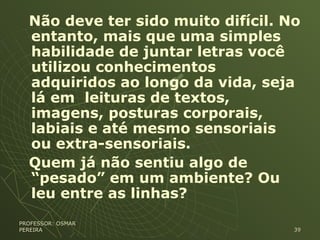Não deve ter sido muito difícil. No
entanto, mais que uma simples
habilidade de juntar letras você
utilizou conhecimentos
adquiridos ao longo da vida, seja
lá em leituras de textos,
imagens, posturas corporais,
labiais e até mesmo sensoriais
ou extra-sensoriais.
Quem já não sentiu algo de
“pesado” em um ambiente? Ou
leu entre as linhas?
PROFESSOR: OSMARPROFESSOR: OSMAR
PEREIRAPEREIRA 3939
 