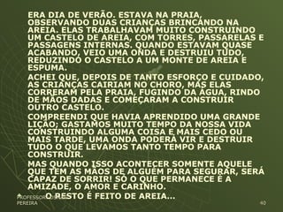 ERA DIA DE VERÃO. ESTAVA NA PRAIA,
OBSERVANDO DUAS CRIANÇAS BRINCANDO NA
AREIA. ELAS TRABALHAVAM MUITO CONSTRUINDO
UM CASTELO DE AREIA, COM TORRES, PASSARELAS E
PASSAGENS INTERNAS. QUANDO ESTAVAM QUASE
ACABANDO, VEIO UMA ONDA E DESTRUIU TUDO,
REDUZINDO O CASTELO A UM MONTE DE AREIA E
ESPUMA.
ACHEI QUE, DEPOIS DE TANTO ESFORÇO E CUIDADO,
AS CRIANÇAS CAIRIAM NO CHORO, MAS ELAS
CORRERAM PELA PRAIA, FUGINDO DA ÁGUA, RINDO
DE MÃOS DADAS E COMEÇARAM A CONSTRUIR
OUTRO CASTELO.
COMPREENDI QUE HAVIA APRENDIDO UMA GRANDE
LIÇÃO; GASTAMOS MUITO TEMPO DA NOSSA VIDA
CONSTRUINDO ALGUMA COISA E MAIS CEDO OU
MAIS TARDE, UMA ONDA PODERÁ VIR E DESTRUIR
TUDO O QUE LEVAMOS TANTO TEMPO PARA
CONSTRUIR.
MAS QUANDO ISSO ACONTECER SOMENTE AQUELE
QUE TEM AS MÃOS DE ALGUÉM PARA SEGURAR, SERÁ
CAPAZ DE SORRIR! SÓ O QUE PERMANECE É A
AMIZADE, O AMOR E CARINHO.
 O RESTO É FEITO DE AREIA...PROFESSOR: OSMARPROFESSOR: OSMAR
PEREIRAPEREIRA 4040
 