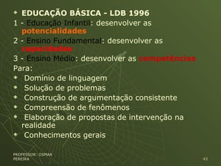  EDUCAÇÃO BÁSICA - LDB 1996
1 - Educação Infantil: desenvolver as
potencialidades
2 - Ensino Fundamental: desenvolver as
capacidades
3 - Ensino Médio: desenvolver as competências
Para:
 Domínio de linguagem
 Solução de problemas
 Construção de argumentação consistente
 Compreensão de fenômenos
 Elaboração de propostas de intervenção na
realidade
 Conhecimentos gerais
PROFESSOR: OSMARPROFESSOR: OSMAR
PEREIRAPEREIRA 4343
 