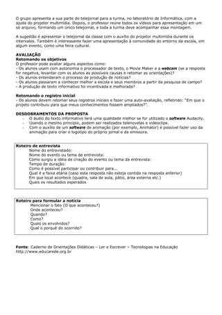 O grupo apresenta a sua parte do telejornal para a turma, no laboratório de Informática, com a
ajuda do projetor multimídia. Depois, o professor reúne todos os vídeos para apresentação em um
só arquivo, formando um único telejornal, e toda a turma deve acompanhar essa montagem.

A sugestão é apresentar o telejornal da classe com o auxílio do projetor multimídia durante os
intervalos. Também é interessante fazer uma apresentação à comunidade do entorno da escola, em
algum evento, como uma feira cultural.

AVALIAÇÃO
Retomando os objetivos
O professor pode avaliar alguns aspectos como:
- Os alunos usam com autonomia o processador de texto, o Movie Maker e a webcam (se a resposta
for negativa, levantar com os alunos as possíveis causas e retomar as orientações)?
- Os alunos entenderam o processo de produção de notícias?
- Os alunos passaram a conhecer melhor a escola e seus membros a partir da pesquisa de campo?
- A produção de texto informativo foi incentivada e melhorada?

Retomando o registro inicial
- Os alunos devem retomar seus registros iniciais e fazer uma auto-avaliação, refletindo: “Em que o
projeto contribuiu para que meus conhecimentos fossem ampliados?”.

DESDOBRAMENTOS DA PROPOSTA
  - O áudio do texto informativo terá uma qualidade melhor se for utilizado o software Audacity.
  - Usando o mesmo princípio, podem ser realizados telenovelas e videoclipe.
  - Com o auxílio de um software de animação (por exemplo, Animator) é possível fazer uso da
     animação para criar o logotipo do próprio jornal e da emissora.


Roteiro de entrevista
      Nome do entrevistado:
      Nome do evento ou tema da entrevista:
      Como surgiu a idéia de criação do evento ou tema da entrevista:
      Tempo de duração:
      Como é possível participar ou contribuir para...
      Qual é a faixa etária (caso esta resposta não esteja contida na resposta anterior)
      Em que local acontece (quadra, sala de aula, pátio, área externa etc.)
      Quais os resultados esperados



Roteiro para formular a notícia
       Mencionar o fato (O que aconteceu?)
       Onde aconteceu?
       Quando?
       Como?
       Quais os envolvidos?
       Qual o porquê do ocorrido?




Fonte: Caderno de Orientações Didáticas – Ler e Escrever – Tecnologias na Educação
http://www.educarede.org.br
 
