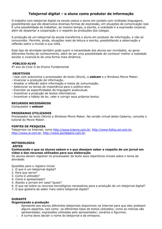 Telejornal digital – o aluno como produtor de informação

O trabalho com telejornal digital na escola coloca o aluno em contato com múltiplas linguagens,
possibilitando que ele desenvolva diversas formas de expressão, em situações de comunicação real.
É uma possibilidade de trabalhar, ao mesmo tempo, a escrita, a oralidade e a expressão corporal,
além de despertar a cooperação e o respeito às produções dos colegas.

A produção de um telejornal da escola transforma o aluno em produtor de informação, e não só
consumidor. Permite, ainda, situações reais de leitura e escrita, possibilitando a observação e
reflexão sobre o mundo a sua volta.

Esse tipo de atividade também pode suprir a necessidade dos alunos por novidades, ao gerar
diferentes fontes de conhecimento, além de ser uma possibilidade de conhecer melhor a realidade
escolar e vivenciá-la de uma forma mais dinâmica.

 PÚBLICO-ALVO
4º ano do Ciclo II do Ensino Fundamental

 OBJETIVOS
- Usar com autonomia o processador de texto (Word), a webcam e o Windows Movie Maker.
- Vivenciar a produção de informação.
- Ampliar a reflexão sobre informação e meios de comunicação.
- Selecionar os temas de importância para o público-alvo.
- Exercitar as especificidades da linguagem audiovisual.
- Incentivar a produção de textos informativos.
- Incentivar o hábito de ler, reler e corrigir seus próprios textos.

RECURSOS NECESSÁRIOS
Computador e webcam

PROGRAMAS UTILIZADOS
Processador de texto (Word) e Windows Movie Maker. Na versão virtual deste Caderno, consulte o
tutorial do Movie Maker.

FONTES DE PESQUISA
Telejornais na Internet, como http://www.tvterra.com.br, http://www.folha.uol.com.br,
http://www.jt.com.br, http://www.portalgens.com.br.


METODOLOGIA
 ANTES
Conhecendo o que os alunos sabem e o que desejam saber a respeito de um jornal em
vídeo e dos recursos utilizados para sua elaboração
Os alunos devem registrar no processador de texto seus repertórios iniciais sobre o tema da
atividade.

Questões para o registro inicial:
1. O que é um telejornal digital?
2. Para que serve?
3. Como é utilizado?
4. Como é apresentado?
5. Assisto a jornais em casa? Quais?
6. O que sei sobre os recursos tecnológicos necessários para a produção de um telejornal digital?
7. O que gostaria de saber mais sobre telejornal digital?


DURANTE
Organizando a produção
   - Apresente aos alunos diferentes telejornais disponíveis na Internet para que eles analisem
     alguns aspectos, tais como: os diferentes tipos de textos utilizados; como as notícias são
     apresentadas; expressões utilizadas pelo apresentador; cenários e figurinos.
   - A turma deve decidir o nome do telejornal e da emissora.
 