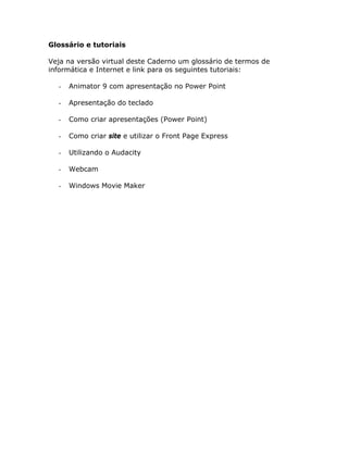 Glossário e tutoriais

Veja na versão virtual deste Caderno um glossário de termos de
informática e Internet e link para os seguintes tutoriais:

  -   Animator 9 com apresentação no Power Point

  -   Apresentação do teclado

  -   Como criar apresentações (Power Point)

  -   Como criar site e utilizar o Front Page Express

  -   Utilizando o Audacity

  -   Webcam

  -   Windows Movie Maker
 