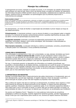 Planejar faz a diferença

O planejamento de ensino, baseado no projeto da escola, é um orientador do trabalho desenvolvido
pelo professor em sala de aula. Assim como nas demais áreas, as ações do Professor do Laboratório
de Informática Educativa (POIE) também devem ser planejadas, estabelecendo-se objetivos, prazos,
etapas, coerência entre as atividades e as aprendizagens que se pretende proporcionar e
instrumentos de avaliação.

Como escolher o tema?
Essa é uma questão recorrente no planejamento, sobretudo no trabalho com projetos. Os problemas ou a temática podem
surgir do professor, do grupo de alunos ou do próprio contexto social. O importante é garantir que essa temática se
transforme em uma questão significativa para a turma e, para isso, o professor é fundamental, pois é o fio condutor para o
grupo avançar.



No planejamento, um modo de facilitar a organização das atividades é prever etapas ao longo do
seu desenvolvimento.

Primeiramente, é importante conhecer o que os alunos já sabem e o que desejam saber a respeito
do tema. É o momento de levantar conhecimentos prévios e questões significativas do grupo, além
de definir a forma de apresentação do produto final.

O segundo momento contempla o processo de elaboração propriamente dito. A partir de
pesquisas, entrevistas, debates, entre outras estratégias, são levantadas e sistematizadas as
informações e realizada a produção.

Num terceiro momento, a produção individual ou coletiva é socializada; conceitos, procedimentos
e atitudes podem ser sintetizados e novos problemas levantados.


LIDAR COM A DIVERSIDADE
Uma dificuldade no planejamento é lidar com a diversidade, ou seja, planejar atividades que levem
ao crescimento de todos os alunos da sala. Existem os que conseguem crescer muito com a
atividade e os que precisam de uma atenção maior, de mais tempo para realizar a tarefa e acabam
desistindo quando vêem que os colegas já a realizaram. Outro complicador é quando um aluno
termina o que foi proposto pelo professor e tem que ficar aguardando até que todos terminem.

Por isso, é importante garantir no laboratório de Informática um trabalho diversificado, que
possibilite a simultaneidade de atividades distintas, considerando-se o perfil do grupo e a habilidade
de cada aluno. Uma sugestão é planejar duas ou três tarefas para cada aula e apresentá-las aos
alunos logo no início. Conforme terminam uma tarefa, os alunos já começam a seguinte, evitando,
assim, que os mais adiantados fiquem ociosos.


A IMPORTÂNCIA DO REGISTRO
Planejar é princípio básico para o desenvolvimento das ações intencionais e é fundamental, para um
bom planejamento, que ele seja registrado. O registro organiza o fazer do educador e permite a
plena execução do projeto, já que nele são traçadas as propostas mais importantes.

Mas a prática de registro não deve se restringir ao planejamento. O professor deve registrar a maior
parte possível do processo de desenvolvimento do seu trabalho. O registro permite apresentar,
explicar, justificar, interpretar, descrever e questionar ações. É um momento especial de reflexão e
filtro sobre tudo o que é vivenciado no grupo, é a partir dele que se podem perceber os limites, as
potencialidades de cada um e do grupo, os saberes que contribuem, as socializações que fortalecem.

De acordo com Madalena Freire1: “Registrar é o mais poderoso instrumento da consciência
pedagógica e política do educador. Quando registramos tentamos guardar, prender fragmentos do
tempo vivido que nos é significativo para mantê-lo vivo. Através do registro fazemos HISTÓRIA”.


1
 Observação, Registro e Reflexão. Instrumentos metodológicos I. São Paulo, Ed. Espaço Pedagógico, 3ª edição revisada,
2003.
 