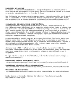 PLANEJAR E REPLANEJAR
No decorrer do desenvolvimento do trabalho, o planejamento permite ao professor verificar se
atingiu os objetivos preestabelecidos ou não. Assim, ele pode perceber a necessidade de mudança,
de replanejar suas ações conforme as demandas da classe.

Isso significa dizer que todo planejamento deve ser flexível e elaborado, ou reelaborado, de acordo
com as necessidades do grupo ou comunidade; deve ser um planejamento “pé no chão”. Porém,
essa flexibilidade deve ser limitada, levando-se em conta que os objetivos não podem se perder.


ORGANIZAÇÃO DO LABORATÓRIO DE INFORMÁTICA
Além do planejamento dos projetos e atividades com os alunos, o Professor Orientador de
Informática Educativa (POIE) também tem de organizar a dinâmica do seu espaço de trabalho. Para
isso, é importante a participação do POIE na reunião de organização da escola, no início do ano. É
nessa hora que ele deve expor seu planejamento e mostrar o que o laboratório de Informática
oferece à comunidade escolar. Deve também socializar a Portaria de Organização e Funcionamento
dos Laboratórios de Informática e elaborar com o grupo a organização e dinâmica de uso desse
espaço para toda a comunidade educacional.

Cabe também ao POIE prever o material a ser utilizado no laboratório; montar uma agenda com
telefones e sites úteis, de manutenção periódica; estabelecer com a direção da escola o dia de
limpeza; elaborar os projetos em conjunto com os professores, estipulando materiais e recursos a
serem utilizados; registrar todas essas suas ações e criar um espaço para registro das ações
desenvolvidas no Laboratório pelos demais usuários.

Além disso tudo, o POIE deve fazer um mapa de localização dos alunos no laboratório de
Informática. Este mapa possibilita que os alunos saibam com antecedência onde e com quem irão
desenvolver seus projetos, criando um vínculo com o colega e co-responsabilidade no uso do
equipamento.

Na seção Internet na Escola, do Portal EducaRede, você encontra textos sobre a organização do
laboratório de informática.

Como montar a sala de informática da escola?
http://www.educarede.org.br/educa/index.cfm?pg=internet_e_cia.informatica_principal&id_inf_escola=4

Educadores e sala de informática: por onde começar?
http://www.educarede.org.br/educa/index.cfm?pg=internet_e_cia.informatica_principal&id_inf_escola=69

Utilizando a sala de informática
http://www.educarede.org.br/educa/index.cfm?pg=internet_e_cia.informatica_principal&id_inf_escola=26



Fonte: Caderno de Orientações Didáticas – Ler e Escrever – Tecnologias na Educação
http://www.educarede.org.br
 