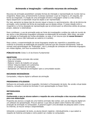 Animando a imaginação – utilizando recursos de animação

Recursos de animação possibilitam variadas formas de interação e representação do mundo real ou
imaginário. Nesse caso, primeiramente é preciso expressar o que se imagina e, em seguida, dar
forma ao imaginado. A criação de uma animação envolve a linguagem verbal e a não-verbal, a
lógica seqüencial e a expressão visual do objeto a ser representado.
Por isso, apropriar-se desse tipo de recurso requer a busca e o aprimoramento, não só da técnica da
animação, como também da forma de expressão que se deseja utilizar. É nessa relação entre o
imaginário e a forma desejada de representação que se entrecruzam os diferentes estilos de pensar,
propor, elaborar e sistematizar.

Para o professor, o uso da animação pode ser fonte de investigação e análise da visão de mundo de
seu aluno e das diferentes linguagens utilizadas na elaboração da animação. Além disso, ela pode
ser utilizada na finalização de muitas atividades, ou seja, é um recurso que dá novas formas à
produção do aluno (tão habituado ao caderno e à caneta).

Para o aluno, a experimentação de novas linguagens amplia seu repertório e possibilita uma
vivência no processo da elaboração de produtos culturais que ele consome diariamente. Pode-se
nomear essa aprendizagem de “Publicação”, isto é, produção de conteúdo em diferentes linguagens
em mídias digitais, com foco na autoria do aluno.

PÚBLICO-ALVO: Ciclos I e II do Ensino Fundamental

OBJETIVOS
· Criar uma história animada não-verbal.
· Elaborar sinopse.
· Elaborar roteiro de trabalho em grupo.
· Utilizar máquina digital com autonomia.
· Utilizar um programa de animação.
· Apresentar um “festival de animações” para a comunidade escolar.


RECURSOS NECESSÁRIOS
Computador, máquina digital e software de animação


PROGRAMAS UTILIZADOS
Software de animação gratuito (sugestão: Animator) e Processador de texto. Na versão virtual deste
Caderno, consulte o tutorial do Animator 9 com apresentação no Power Point.


METODOLOGIA
ANTES
Conhecendo o que os alunos sabem a respeito de uma animação e dos recursos utilizados
para sua elaboração
Proponha aos alunos a criação de uma história animada não-verbal, com uso de máquina digital em
um software de apresentação. Procure elencar o que eles já sabem sobre história não-verbal e
produção de animação no computador. É possível sugerir uma atividade de pesquisa sobre o tema
na Internet, se houver tempo e disponibilidade.

Utilizando o processador de texto, os alunos devem registrar, individualmente, o que sabem a
respeito de histórias animadas e como podem ser criadas no computador.
 