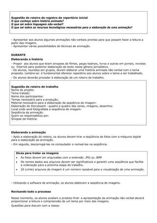 Sugestão de roteiro de registro de repertório inicial
O que conheço sobre história animada?
O que sei sobre linguagem não-verbal?
O que sei sobre os recursos tecnológicos necessários para a elaboração de uma animação?



- Apresentar aos alunos algumas animações não-verbais prontas para que possam fazer a leitura a
partir das imagens.
- Apresentar várias possibilidades de técnicas de animação.


DURANTE
Elaborando a história
- Propor aos alunos que leiam sinopses de filmes, peças teatrais, livros e outras em jornais, revistas
ou Internet para posterior elaboração de texto nesse gênero jornalístico.
- Os alunos, reunidos em grupos, devem elaborar uma história animada não-verbal com o tema
proposto. Lembre-se: é fundamental oferecer repertório aos alunos sobre o tema a ser trabalhado.
- Os alunos deverão proceder à elaboração de um roteiro de trabalho.


Sugestão de roteiro de trabalho
Nome do projeto:
Tema tratado:
Nome dos participantes:
Tempo necessário para a produção:
Material necessário para a elaboração da seqüência de imagem:
Elaboração de Storyboard - quadro a quadro das cenas, imagens, desenhos:
Local onde será fotografada a seqüência de imagem:
Seqüência da animação:
Quem se responsabiliza por:
Sinopse da história:




Elaborando a animação
- Após a elaboração do roteiro, os alunos devem tirar a seqüência de fotos com a máquina digital
para a elaboração da animação.
- Em seguida, descarregá-las no computador e nomeá-las na seqüência.


   Dicas para tratar as imagens
   •   As fotos devem ser arquivadas com a extensão .JPG ou .BMP
   •   Os nomes dados aos arquivos devem ser significativos e garantir uma seqüência que facilite
       a ordenação para a próxima etapa do trabalho.
   •   20 (vinte) arquivos de imagem é um número razoável para a visualização de uma animação.




- Utilizando o software de animação, os alunos elaboram a seqüência de imagens.


Revisando todo o processo

Nesse momento, os alunos avaliam o produto final: a apresentação da animação não-verbal deverá
proporcionar a leitura e compreensão de um tema por meio das imagens.
Questões para discutir com a classe:
 