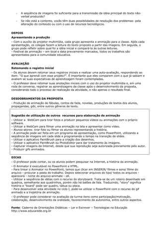 -    A seqüência de imagens foi suficiente para a transmissão da idéia principal do texto não-
        verbal produzido?
   -    Se não está a contento, vocês têm duas possibilidades de resolução dos problemas: pela
        alteração do conteúdo ou com o uso de recursos tecnológicos.


DEPOIS
Apresentando a produção
- Com o auxílio do projetor multimídia, cada grupo apresenta a animação para a classe. Após cada
apresentação, os colegas fazem a leitura do texto proposto a partir das imagens. Em seguida, o
grupo pode refletir sobre qual foi a idéia inicial e compará-la às outras leituras.
- Festival de animação – em local e data previamente marcados, todos os trabalhos são
apresentados para a comunidade educativa.


AVALIAÇÃO
Retomando o registro inicial
- Os alunos devem retomar seus registros iniciais e realizar uma auto-avaliação, respondendo ao
item: “O que aprendi com esse projeto?”. É importante que eles comparem com o que já sabiam e
avaliem se suas expectativas de aprendizagem foram contempladas.
- O professor deve retomar suas anotações iniciais com o uso do projetor multimídia e, em uma
roda de conversa, registrar as aprendizagens da classe após o desenvolvimento da proposta,
considerando todo o processo de realização da atividade, e não apenas o resultado final.


DESDOBRAMENTOS DA PROPOSTA
- Produção de animação de fábulas, contos de fada, novelas, produções de textos dos alunos,
propagandas, gibi, entre outros gêneros de texto.


Sugestão de utilização de outros recursos para elaboração de animação
- Utilizar a WebCam para tirar fotos e produzir pequenos vídeos ou animações com o próprio
software.
- Utilizar a WebCam para filmar uma animação na tela e apresentar como vídeo.
- Alunos-atores: tirar foto ou filmar os alunos representando a história.
- A animação pode ser feita em um programa de apresentação, como PowerPoint, utilizando a
seqüência de imagens em cada slide e programando o tempo na transição de slides.
- Utilizar o aplicativo PaintBrush para a criação dos desenhos.
- Utilizar o aplicativo PaintBrush ou PhotoEditor para dar tratamento às imagens.
- Capturar imagens da Internet, desde que sua reprodução seja autorizada previamente pelo autor.
- Produzir gifs animados.


DICAS
- O professor pode contar, ou os alunos podem pesquisar na Internet, a história da animação.
- O Animator é executável no PowerPoint e HTML.
- Para linkar o Animator no PowerPoint, temos que clicar em INSERIR/ filmes e sons/ filme do
arquivo - procurar a pasta do trabalho. Depois selecionar arquivos do tipo/ todos os arquivos -
aparecerá - nome do arquivo-animate - oK.
- Utilizar a seqüência de idéias com o recurso do storyboard. Trata-se de um roteiro desenhado em
quadros, semelhante aos quadrinhos, porém não há balões de fala. Traduzindo, "story" significa
história e "board" pode ser quadro, tábua ou placa.
- Para desenvolver esta atividade no ciclo I, pode-se utilizar o PowerPoint com o recurso do gif
animado e a trajetória de animação.
- O professor pode considerar na avaliação da turma itens como participação/motivação,
colaboração, desenvolvimento da oralidade, favorecimento da autonomia, entre outros aspectos.

Fonte: Caderno de Orientações Didáticas – Ler e Escrever – Tecnologias na Educação
http://www.educarede.org.br
 