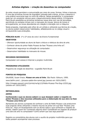 Artistas digitais – criação de desenhos no computador

As artes visuais permitem a comunicação por meio de cores, formas, linhas e texturas.
É uma das primeiras formas de linguagem utilizada pela criança, já que o desenho é
uma prática recorrente logo no início da infância. Nessa perspectiva, o computador
pode ser um excelente recurso para o desenvolvimento dessa prática. O Programa
Paint Brush possibilita as primeiras tentativas nessa área com uso de tecnologia,
permitindo os contatos iniciais com o manuseio do mouse, leitura de ícones e,
principalmente, as novas descobertas em relação à interação com a máquina.
Nesta proposta, inspirados pelo olhar de um artista e utilizando sua técnica de criação,
os alunos podem desenvolver habilidades, alfabetizando-se no código visual e
enriquecendo suas produções.


PÚBLICO-ALVO: 1º e 2º anos do ciclo I do Ensino Fundamental
OBJETIVOS
- Oferecer oportunidade ao aluno de fazer a leitura e releitura da obra de arte.
- Conhecer obras do pintor Pablo Picasso da fase “Picasso uma linha só”.
- Desenvolver segurança na utilização do computador.
- Desenvolver habilidade no manuseio do mouse.


RECURSOS NECESSÁRIOS
Computador com acesso à Internet e projetor multimídia


PROGRAMAS UTILIZADOS
Programa de criação de desenhos - sugestão Paint Brush


FONTES DE PESQUISA
GALASSE, Susan Grace. Picasso em uma só linha. São Paulo: Ediouro, 1999.
www.latifm.com/.../picasso-pablo-the-camel.jpg (acesso em 19/01/2007)
http://images.easyart.com/i/prints/rw/lg/1/2/Pablo-Picasso-The-Dog-12353.jpg
(acesso em 19/01/2007)


METODOLOGIA
ANTES
Conhecendo o que os alunos sabem e o que desejam saber a respeito do
pintor Picasso e dos recursos utilizados para a elaboração de sua obra na fase
“Picasso uma linha só”
Apresente aos alunos a proposta de conhecer a arte de Pablo Picasso e de produzirem
suas próprias obras utilizando o mesmo recurso do pintor em sua fase “Picasso uma
linha só”. Faça um levantamento com os alunos sobre o que conhecem a respeito do
artista: Sabem quem foi? Conhecem alguma obra? Consideram-se capazes de produzir
uma obra de arte no computador? Como acham que isso seja possível?


Registre os comentários dos alunos com o auxílio do projetor multimídia para que
todos possam acompanhar esse processo.
 