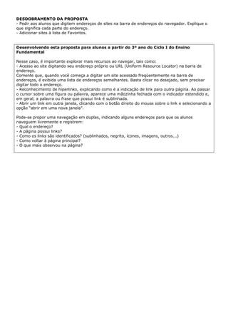 DESDOBRAMENTO DA PROPOSTA
- Pedir aos alunos que digitem endereços de sites na barra de endereços do navegador. Explique o
que significa cada parte do endereço.
- Adicionar sites à lista de Favoritos.


Desenvolvendo esta proposta para alunos a partir do 3º ano do Ciclo I do Ensino
Fundamental

Nesse caso, é importante explorar mais recursos ao navegar, tais como:
- Acesso ao site digitando seu endereço próprio ou URL (Uniform Resource Locator) na barra de
endereço.
Comente que, quando você começa a digitar um site acessado freqüentemente na barra de
endereços, é exibida uma lista de endereços semelhantes. Basta clicar no desejado, sem precisar
digitar todo o endereço.
- Reconhecimento de hiperlinks, explicando como é a indicação de link para outra página. Ao passar
o cursor sobre uma figura ou palavra, aparece uma mãozinha fechada com o indicador estendido e,
em geral, a palavra ou frase que possui link é sublinhada.
- Abrir um link em outra janela, clicando com o botão direito do mouse sobre o link e selecionando a
opção “abrir em uma nova janela”.

Pode-se propor uma navegação em duplas, indicando alguns endereços para que os alunos
naveguem livremente e registrem:
- Qual o endereço?
- A página possui links?
- Como os links são identificados? (sublinhados, negrito, ícones, imagens, outros...)
- Como voltar à página principal?
- O que mais observou na página?
 