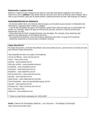 Retomando o registro inicial
Retome o registro inicial e pergunte aos alunos o que eles aprenderam jogando e brincando na
Internet ou com o software. Faça dessa roda de conversa uma rotina ao final de cada unidade, mês a
mês ou por bimestre, para que se possa avaliar o desenvolvimento da sala. Não esqueça do registro.


DESDOBRAMENTOS DA PROPOSTA
- Os alunos podem fazer uma lista de sites de jogos ou brincadeiras para acessar no laboratório de
Informática, sugeridos pelos irmãos ou colegas.
- A partir das atividades de jogos e brincadeiras, podem fazer listas de palavras no processador de
textos. Por exemplo, depois do jogo de memória de animais, escrever a lista de animais que
apareceram no jogo.
- Fazer desenhos no Paint complementando uma atividade. Por exemplo, fazer desenhos das
palavras que apareceram na brincadeira de Forca.
- No programa de desenho, criar seus próprios desenhos para fazer um jogo de Cruzadinha.
- Selecionar desenhos na Internet para completar cenários.



Jogos educativos*
Na seção EducaLinks, do Portal EducaRede (www.educarede.org.br), você encontra uma lista de sites
que oferecem jogos educativos.


Veja Sugestão de sites com jogos e brincadeiras
Turma da Mônica - www.monica.com.br
Júnior - www.junior.te.pt
Ecokids - www.ecokids.com.br
Sítio dos miúdos - www.sitiodosmiudos.pt
Smartkids - www.smartkids.com.br
Divertudo - www.divertudo.com.br
Estadinho - www.estadinho.com.br
Site do Senninha - www.senninha.com.br
Duende - www.duende.com.br
Rede Escola - www.redescola.com.br/kids
Trem Encantado - www.tremencantado.hpg.ig.com.br
Iguinho - www.iguinho.com.br
Crianças Uol - http://criancas.uol.com.br/
Guri - www.guri.com
Kidleitura - www.kidleitura.com


* Todos os sites foram acessados em 19/01/2007



Fonte: Caderno de Orientações Didáticas – Ler e Escrever – Tecnologias na Educação
http://www.educarede.org.br
 
