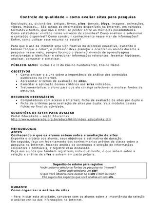 Controle de qualidade – como avaliar sites para pesquisa

Enciclop éd ias, dicion ários, artigos, livros, s i t e s, jorn ais, b l o g s, imagen s, an imações,
v íd eos , mú s icas.. . São t ant as as inf ormaç õ es d is p on í v e is n a Int e rne t , e m v ar i a d o s
f ormat os e f on t es, qu e n ão é dif ícil se perder ent re as mú lt iplas poss ibilidades.
C o mo estabelecer un idade nesse un iverso de c o n ex õ es ? C o mo a n al i s a r e s e lec i o n ar
o con t eúdo d is p on í v e l ? C o m o c on st ru i r c on h ec i men t o n es se m a r d e i n f or m aç ões ?
Enf im, como ut iliz ar esse recu rso na escola?

Para que o uso da Internet seja signif icat iv o n o processo educat iv o, ev it ando o
f a m os o “ c o p i a r e c ol a r ” , o p ro f e s s o r d e v e plan ejar e orientar os alunos durante a
p e sq u is a n e ss e m e io, s e mp r e f o c an d o o d es en v olv i m e n t o d e a p r en di z a g ens
relacionad as a identificar e selecionar inf o rmações relevant es, levant ar h ipót eses,
a n a l i s ar , c o m p a r a r e s in t et iza r .

P Ú B L I C O - A LV O : C i c l o s I e I I d o E n s i n o Fu n d ame n t a l , E n s in o M é dio

O BJ ET IV OS
   • C on s c i en t i z a r o a l u n o s ob r e a i m p or t ân c i a da an á l i s e d os c on t eú dos
       p u b l i c a d os n a Int e rn et .
   • Apresen t ar crit érios de av aliação de sites .
   • E x e r c it a r a ap l i c a ç ão d es se s c r i t é r i os aos si t es in d i ca d os.
   • I n s t rum e n t a l i z a r o alu n o p a r a q u e e l e cons ig a s elec ion ar e an alis ar font es d e
       p e sq u is a .

R ECURSOS NECESSÁR IOS
   • C o mpu t a do r e s c om a c e ss o à Int e rn e t ; Fic h a de av a l i a ç ã o de s it e s por dup l a e
   • Fich a de critérios para avaliação de sites por dupla. Veja modelos dessas
     f ich a s n o f in a l da at iv id ad e.

SU GES TÕES D E S IT ES PARA AVA LIAR
Port al EducaRed e – seção Educalinks
ht tp://www. educarede. org. br/educa/h tml/in dex_educalinks.cfm


METODOLOGIA
A NT ES
Co nhe c en do o q ue o s a lu no s sabem sob re a ava lia ção de sites
Exponha o projeto aos alunos , seus objetivos e estimativa de duração.
E m s egu i da , f a ç a u m l e v a n t ame n t o d os c on h e c ime n t os p ré v i o s da cla s s e s ob re a
p e sq u is a n a Int e rne t , f oc an do an á l i s e d e c on t e ú d o s e s e l eç ã o d e i n f o r m a çõ e s
r elev an t es e c on f iáv eis, e r eg is t re es sa d is cu ssão.
P eça aos alun os q ue tamb ém reg is t rem, individu almente, o qu e sabem sobre a
seleção e an álise de s it es e salvem em pasta próp ria.


                                    Sugestão de roteiro para registro:
                          Você costuma selecionar fontes de pesquisa na Internet?
                                       Como você seleciona um site?
                          O que você observa para avaliar se o site é bom ou não?
                           Cite alguns dos aspectos que você analisa em um site.


DURA NTE
Como o rga niza r a aná lise de si te s

- P ar a i n ic i a r est a a t i v i da d e, c on v e rs e c om o s alu n o s s obr e a i m por t ân c i a d a s e l e ção
e an álise crít ica das in formações n a Int ern et.
 