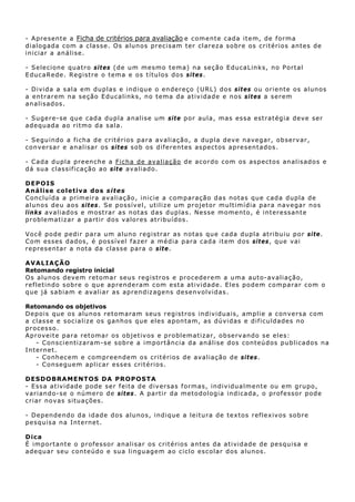 - A pr e s ent e a Ficha de critérios para avaliação e c o m e n t e c ad a it e m, d e f o rma
dialogada com a classe. Os alunos precisam ter clareza sobre os critérios antes de
in iciar a an álise.

- S e lec ione qu at r o si t es ( d e u m m es m o t em a) n a s eç ã o E du ca L in k s, n o P o rt a l
E ducaRede. Registre o tema e os títulos dos s i t es.

- D iv i d a a s a l a e m d u p l a s e i n d i qu e o e n d er e ç o ( U RL) d os sit es ou orient e os alunos
a ent r a r em n a s eç ão E d u c a l i n k s, no t ema da at iv idade e n os s i t es a serem
a n a l i s ad os .

- Su gere-se qu e cada du pla analise um sit e p o r au la , mas es sa estr a t ég ia d ev e s er
adequada ao ritmo da sala.

- S egu in do a f ich a d e c rit érios p ara av aliaç ão, a dup la dev e nav egar, ob s ervar,
c on v ers a r e an a l i s ar os s i t es s o b os d i f e r e n t e s as p ec t os ap r e s en t ado s .

- C a d a d u p l a p r e en c h e a Ficha de avalia ção d e ac ordo c om os as p ectos an alis ad os e
d á su a c l as s i f i ca ç ão a o sit e av aliado.

D EP OIS
Aná l is e co le tiva do s si te s
C onclu ída a primeira av aliação , i n i c i e a c om p ar a çã o d a s n ot a s qu e ca d a dup l a d e
alun os deu aos s i t es. Se possív el, ut ilize u m projet or mu lt imídia para n av egar n os
l ink s av a l i a d o s e m os t ra r a s n o t as d as d u p l a s. Nes s e m omen t o , é i n t e r e ss ant e
problema tizar a part ir dos valores at ribu ídos .

V o c ê pod e p ed i r p a ra u m a lu n o r eg i s t r ar as n ot as qu e cad a dup l a at rib u i u p o r s i t e.
C o m es s es d a dos, é p os s ív e l f a z e r a méd i a p a r a c a d a i t e m d os si t es, qu e vai
r e p r es e n t a r a n ot a d a c l a ss e p a r a o site.

AVA LIAÇÃO
Retomando registro inicial
O s a l u n os d ev e m r et o m ar s eu s reg i s t r os e p r o c ed e r e m a u m a aut o- av a l i a ç ã o,
r e f l e t in d o s ob r e o q u e a p r en d e r a m c o m e s t a at ivid ade. Eles podem comparar com o
que já sabiam e avaliar as ap rendiz agens desenvolvidas.

Retomando os objetivos
Depois que os alunos retomaram seus regist ros in dividu ais, amplie a conversa com
a c l as s e e s oc i a l i z e o s g an h os qu e e l e s apon tam, as dúvidas e dificuldades no
proces so.
A p r ov e i t e p ar a r et om a r o s obj e t i v os e p r o b l e ma t i z a r, ob ser v and o s e e l e s:
      - Conscientizaram-se sobre a importân cia da an álise dos conteú dos pu blicados na
I n t e rn et .
      - Conh ec em e c ompreend em os c rit érios d e avaliaç ão d e s i t e s.
      - C o n s e gu e m ap l i c ar es s es c ri t é r i o s.

D ESDO BRA ME NTOS DA PRO POSTA
- E s sa a t iv i d ad e p od e s e r f e i t a d e d iv er sas formas, in dividualmente ou em grupo,
varian do-se o número de si tes . A partir da metodologia indicada, o prof essor pode
criar novas situaç ões.

- D ep en de n do d a i d a d e d o s a l u n o s, i n d i q ue a leit u ra de tex tos r ef le x iv os s ob r e
p e sq u is a n a Int e rne t .

D ica
É import ant e o professor analisar os crit érios antes da at ividade de pesqu isa e
a d e qu ar seu c on t eúd o e su a l i n gu ag e m a o c ic l o e s c o l a r d os a lu n os .
 