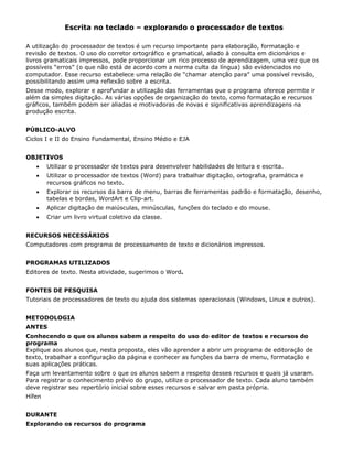 Escrita no teclado – explorando o processador de textos

A utilização do processador de textos é um recurso importante para elaboração, formatação e
revisão de textos. O uso do corretor ortográfico e gramatical, aliado à consulta em dicionários e
livros gramaticais impressos, pode proporcionar um rico processo de aprendizagem, uma vez que os
possíveis “erros” (o que não está de acordo com a norma culta da língua) são evidenciados no
computador. Esse recurso estabelece uma relação de “chamar atenção para” uma possível revisão,
possibilitando assim uma reflexão sobre a escrita.
Desse modo, explorar e aprofundar a utilização das ferramentas que o programa oferece permite ir
além da simples digitação. As várias opções de organização do texto, como formatação e recursos
gráficos, também podem ser aliadas e motivadoras de novas e significativas aprendizagens na
produção escrita.


PÚBLICO-ALVO
Ciclos I e II do Ensino Fundamental, Ensino Médio e EJA


OBJETIVOS
   •    Utilizar o processador de textos para desenvolver habilidades de leitura e escrita.
   •    Utilizar o processador de textos (Word) para trabalhar digitação, ortografia, gramática e
        recursos gráficos no texto.
   •    Explorar os recursos da barra de menu, barras de ferramentas padrão e formatação, desenho,
        tabelas e bordas, WordArt e Clip-art.
   •    Aplicar digitação de maiúsculas, minúsculas, funções do teclado e do mouse.
   •    Criar um livro virtual coletivo da classe.


RECURSOS NECESSÁRIOS
Computadores com programa de processamento de texto e dicionários impressos.


PROGRAMAS UTILIZADOS
Editores de texto. Nesta atividade, sugerimos o Word.


FONTES DE PESQUISA
Tutoriais de processadores de texto ou ajuda dos sistemas operacionais (Windows, Linux e outros).


METODOLOGIA
ANTES
Conhecendo o que os alunos sabem a respeito do uso do editor de textos e recursos do
programa
Explique aos alunos que, nesta proposta, eles vão aprender a abrir um programa de editoração de
texto, trabalhar a configuração da página e conhecer as funções da barra de menu, formatação e
suas aplicações práticas.
Faça um levantamento sobre o que os alunos sabem a respeito desses recursos e quais já usaram.
Para registrar o conhecimento prévio do grupo, utilize o processador de texto. Cada aluno também
deve registrar seu repertório inicial sobre esses recursos e salvar em pasta própria.
Hífen


DURANTE
Explorando os recursos do programa
 