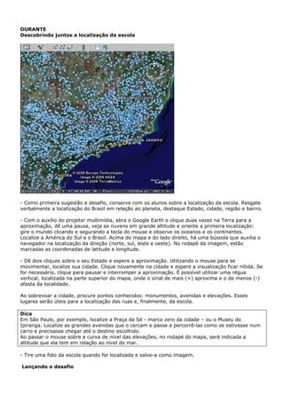 DURANTE
Descobrindo juntos a localização da escola




- Como primeira sugestão e desafio, conserve com os alunos sobre a localização da escola. Resgate
verbalmente a localização do Brasil em relação ao planeta, destaque Estado, cidade, região e bairro.

- Com o auxílio do projetor multimídia, abra o Google Earth e clique duas vezes na Terra para a
aproximação, dê uma pausa, veja as nuvens em grande altitude e oriente a primeira localização:
gire o mundo clicando e segurando a tecla do mouse e observe os oceanos e os continentes.
Localize a América do Sul e o Brasil. Acima do mapa e do lado direito, há uma bússola que auxilia o
navegador na localização da direção (norte, sul, leste e oeste). No rodapé da imagem, estão
marcadas as coordenadas de latitude e longitude.

- Dê dois cliques sobre o seu Estado e espere a aproximação. Utilizando o mouse para se
movimentar, localize sua cidade. Clique novamente na cidade e espere a visualização ficar nítida. Se
for necessário, clique para pausar e interromper a aproximação. É possível utilizar uma régua
vertical, localizada na parte superior do mapa, onde o sinal de mais (+) aproxima e o de menos (-)
afasta da localidade.

Ao sobrevoar a cidade, procure pontos conhecidos: monumentos, avenidas e elevações. Esses
lugares serão úteis para a localização das ruas e, finalmente, da escola.

Dica
Em São Paulo, por exemplo, localize a Praça da Sé - marco zero da cidade – ou o Museu do
Ipiranga. Localize as grandes avenidas que o cercam e passe a percorrê-las como se estivesse num
carro e precisasse chegar até o destino escolhido.
Ao passar o mouse sobre a curva de nível das elevações, no rodapé do mapa, será indicada a
altitude que ela tem em relação ao nível do mar.

- Tire uma foto da escola quando for localizada e salve-a como imagem.

Lançando o desafio
 