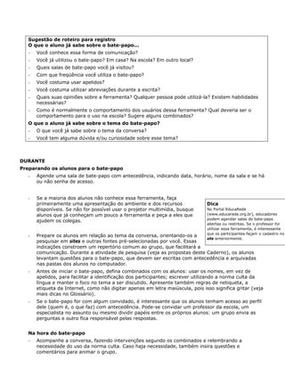 Sugestão de roteiro para registro
   O que o aluno já sabe sobre o bate-papo...
   -   Você conhece essa forma de comunicação?
   -   Você já utilizou o bate-papo? Em casa? Na escola? Em outro local?
   -   Quais salas de bate-papo você já visitou?
   -   Com que freqüência você utiliza o bate-papo?
   -   Você costuma usar apelidos?
   -   Você costuma utilizar abreviações durante a escrita?
   -   Quais suas opiniões sobre a ferramenta? Qualquer pessoa pode utilizá-la? Existem habilidades
       necessárias?
   -   Como é normalmente o comportamento dos usuários dessa ferramenta? Qual deveria ser o
       comportamento para o uso na escola? Sugere alguns combinados?
   O que o aluno já sabe sobre o tema do bate-papo?
   -   O que você já sabe sobre o tema da conversa?
   -   Você tem alguma dúvida e/ou curiosidade sobre esse tema?



DURANTE
Preparando os alunos para o bate-papo
   -   Agende uma sala de bate-papo com antecedência, indicando data, horário, nome da sala e se há
       ou não senha de acesso.


   -   Se a maioria dos alunos não conhece essa ferramenta, faça
       primeiramente uma apresentação do ambiente e dos recursos                Dica
       disponíveis. Se não for possível usar o projetor multimídia, busque      No Portal EducaRede
       alunos que já conheçam um pouco a ferramenta e peça a eles que           (www.educarede.org.br), educadores
                                                                                podem agendar salas de bate-papo
       ajudem os colegas.
                                                                                abertas ou restritas. Se o professor for
                                                                                utilizar essa ferramenta, é interessante
                                                                                que os participantes façam o cadastro no
   -   Prepare os alunos em relação ao tema da conversa, orientando-os a
                                                                                site anteriormente.
       pesquisar em sites e outras fontes pré-selecionadas por você. Essas
       indicações constroem um repertório comum ao grupo, que facilitará a
       comunicação. Durante a atividade de pesquisa (veja as propostas deste Caderno), os alunos
       levantam questões para o bate-papo, que devem ser escritas com antecedência e arquivadas
       nas pastas dos alunos no computador.
   -   Antes de iniciar o bate-papo, defina combinados com os alunos: usar os nomes, em vez de
       apelidos, para facilitar a identificação dos participantes; escrever utilizando a norma culta da
       língua e manter o foco no tema a ser discutido. Apresente também regras de netiqueta, a
       etiqueta da Internet, como não digitar apenas em letra maiúscula, pois isso significa gritar (veja
       mais dicas no Glossário).
   -   Se o bate-papo for com algum convidado, é interessante que os alunos tenham acesso ao perfil
       dele (quem é, o que faz) com antecedência. Pode-se convidar um professor da escola, um
       especialista no assunto ou mesmo dividir papéis entre os próprios alunos: um grupo envia as
       perguntas e outro fica responsável pelas respostas.


   Na hora do bate-papo
   -   Acompanhe a conversa, fazendo intervenções segundo os combinados e relembrando a
       necessidade do uso da norma culta. Caso haja necessidade, também insira questões e
       comentários para animar o grupo.
 