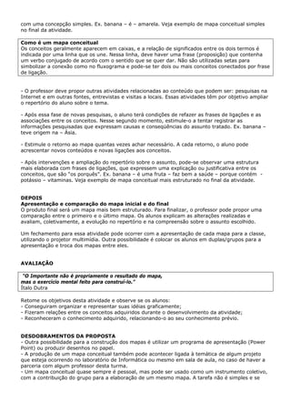 com uma concepção simples. Ex. banana – é – amarela. Veja exemplo de mapa conceitual simples
no final da atividade.

Como é um mapa conceitual
Os conceitos geralmente aparecem em caixas, e a relação de significados entre os dois termos é
indicada por uma linha que os une. Nessa linha, deve haver uma frase (proposição) que contenha
um verbo conjugado de acordo com o sentido que se quer dar. Não são utilizadas setas para
simbolizar a conexão como no fluxograma e pode-se ter dois ou mais conceitos conectados por frase
de ligação.


- O professor deve propor outras atividades relacionadas ao conteúdo que podem ser: pesquisas na
Internet e em outras fontes, entrevistas e visitas a locais. Essas atividades têm por objetivo ampliar
o repertório do aluno sobre o tema.

- Após essa fase de novas pesquisas, o aluno terá condições de refazer as frases de ligações e as
associações entre os conceitos. Nesse segundo momento, estimule-o a tentar registrar as
informações pesquisadas que expressam causas e conseqüências do assunto tratado. Ex. banana –
teve origem na – Ásia.

- Estimule o retorno ao mapa quantas vezes achar necessário. A cada retorno, o aluno pode
acrescentar novos conteúdos e novas ligações aos conceitos.

- Após intervenções e ampliação do repertório sobre o assunto, pode-se observar uma estrutura
mais elaborada com frases de ligações, que expressem uma explicação ou justificativa entre os
conceitos, que são “os porquês”. Ex. banana – é uma fruta – faz bem a saúde – porque contém -
potássio – vitaminas. Veja exemplo de mapa conceitual mais estruturado no final da atividade.


DEPOIS
Apresentação e comparação do mapa inicial e do final
O produto final será um mapa mais bem estruturado. Para finalizar, o professor pode propor uma
comparação entre o primeiro e o último mapa. Os alunos explicam as alterações realizadas e
avaliam, coletivamente, a evolução no repertório e na compreensão sobre o assunto escolhido.

Um fechamento para essa atividade pode ocorrer com a apresentação de cada mapa para a classe,
utilizando o projetor multimídia. Outra possibilidade é colocar os alunos em duplas/grupos para a
apresentação e troca dos mapas entre eles.


AVALIAÇÃO

 “O Importante não é propriamente o resultado do mapa,
mas o exercício mental feito para construí-lo.”
Ítalo Dutra

Retome os objetivos desta atividade e observe se os alunos:
- Conseguiram organizar e representar suas idéias graficamente;
- Fizeram relações entre os conceitos adquiridos durante o desenvolvimento da atividade;
- Reconheceram o conhecimento adquirido, relacionando-o ao seu conhecimento prévio.


DESDOBRAMENTOS DA PROPOSTA
- Outra possibilidade para a construção dos mapas é utilizar um programa de apresentação (Power
Point) ou produzir desenhos no papel.
- A produção de um mapa conceitual também pode acontecer ligada à temática de algum projeto
que esteja ocorrendo no laboratório de Informática ou mesmo em sala de aula, no caso de haver a
parceria com algum professor desta turma.
- Um mapa conceitual quase sempre é pessoal, mas pode ser usado como um instrumento coletivo,
com a contribuição do grupo para a elaboração de um mesmo mapa. A tarefa não é simples e se
 