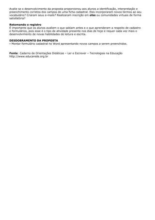 Avalie se o desenvolvimento da proposta proporcionou aos alunos a identificação, interpretação e
preenchimento corretos dos campos de uma ficha cadastral. Eles incorporaram novos termos ao seu
vocabulário? Criaram seus e-mails? Realizaram inscrição em sites ou comunidades virtuais de forma
satisfatória?

Retomando o registro
É importante que os alunos avaliem o que sabiam antes e o que aprenderam a respeito de cadastro
e formulários, pois esse é o tipo de atividade presente nos dias de hoje e requer cada vez mais o
desenvolvimento de novas habilidades de leitura e escrita.

DESDOBRAMENTO DA PROPOSTA
- Montar formulário cadastral no Word apresentando novos campos a serem preenchidos.


Fonte: Caderno de Orientações Didáticas – Ler e Escrever – Tecnologias na Educação
http://www.educarede.org.br
 
