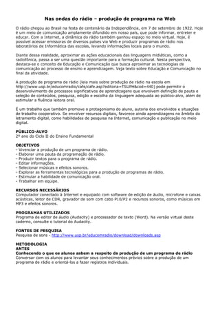 Nas ondas do rádio – produção de programa na Web

O rádio chegou ao Brasil na festa de centenário da Independência, em 7 de setembro de 1922. Hoje
é um meio de comunicação amplamente difundido em nosso país, que pode informar, entreter e
educar. Com a Internet, a dinâmica do rádio também ganhou espaço no meio virtual. Hoje, é
possível acessar emissoras de diversos países via Web e produzir programas de rádio nos
laboratórios de Informática das escolas, levando informações locais para o mundo.

Diante dessa realidade, aproximar as ações educacionais das linguagens midiáticas, como a
radiofônica, passa a ser uma questão importante para a formação cultural. Nesta perspectiva,
destaca-se o conceito de Educação e Comunicação que busca aproximar as tecnologias de
comunicação ao processo de ensino e aprendizagem. Veja texto sobre Educação e Comunicação no
final da atividade.

A produção de programa de rádio (leia mais sobre produção de rádio na escola em
http://www.usp.br/educomradio/cafe/cafe.asp?editoria=TSUPH&cod=440) pode permitir o
desenvolvimento de processos significativos de aprendizagens que envolvem definição de pauta e
seleção de conteúdos, pesquisa, edição e escolha da linguagem adequada ao público-alvo, além de
estimular a fluência leitora oral.

É um trabalho que também promove o protagonismo do aluno, autoria dos envolvidos e situações
de trabalho cooperativo. Se envolver recursos digitais, favorece ainda aprendizagens no âmbito do
letramento digital, como habilidades de pesquisa na Internet, comunicação e publicação no meio
digital.

PÚBLICO-ALVO
2º ano do Ciclo II do Ensino Fundamental

OBJETIVOS
- Vivenciar a produção de um programa de rádio.
- Elaborar uma pauta da programação de rádio.
- Produzir textos para o programa de rádio.
- Editar informações.
- Selecionar músicas e efeitos sonoros.
- Explorar as ferramentas tecnológicas para a produção de programas de rádio.
- Estimular a habilidade de comunicação oral.
- Trabalhar em equipe.

RECURSOS NECESSÁRIOS
Computador conectado à Internet e equipado com software de edição de áudio, microfone e caixas
acústicas, leitor de CDR, gravador de som com cabo P10/P2 e recursos sonoros, como músicas em
MP3 e efeitos sonoros.

PROGRAMAS UTILIZADOS
Programa de editor de áudio (Audacity) e processador de texto (Word). Na versão virtual deste
caderno, consulte o tutorial do Audacity.

FONTES DE PESQUISA
Pesquisa de sons - http://www.usp.br/educomradio/download/downloads.asp

METODOLOGIA
ANTES
Conhecendo o que os alunos sabem a respeito da produção de um programa de rádio
Conversar com os alunos para levantar seus conhecimentos prévios sobre a produção de um
programa de rádio e orientá-los a fazer registros individuais.
 