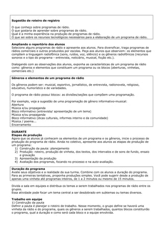 Sugestão de roteiro de registro

O que conheço sobre programas de rádio.
O que gostaria de aprender sobre programas de rádio.
Qual é a minha experiência na produção de programas de rádio.
O que sei sobre os recursos tecnológicos necessários para a elaboração de um programa de rádio.

Ampliando o repertório dos alunos
Selecione alguns programas de rádio e apresente aos alunos. Para diversificar, traga programas de
rádios comerciais e outros produzidos por escolas. Peça aos alunos que observem: os elementos que
compõem a linguagem radiofônica (sons, ruídos, voz, silêncio) e os gêneros radiofônicos (recursos
sonoros e o tipo do programa - entrevista, noticiário, musical, ficção etc.).

Dialogando com as observações dos alunos, exponha as características de um programa de rádio
como: gêneros e elementos que constituem um programa ou os blocos (aberturas, vinhetas,
comerciais etc.)

Gêneros e elementos de um programa de rádio

Os gêneros podem ser: musical, esportivo, jornalístico, de entrevista, radionovela, religioso,
educativo, humorístico e de variedades.

O programa de rádio possui blocos: as divisões/seções que compõem uma programação.

Por exemplo, veja a sugestão de uma programação de gênero informativo-musical:
Abertura
Música e/ou propaganda
Bloco informativo (entrevista/ apresentação de um tema)
Música e/ou propaganda
Bloco informativo (dicas culturais, informes interno e da comunidade)
Música / poema...
Encerramento

DURANTE
Etapas de produção
Agora que os alunos já conhecem os elementos de um programa e os gêneros, inicie o processo de
produção do programa de rádio. Ainda no coletivo, apresente aos alunos as etapas de produção de
um programa:
  1) Construção da pauta: planejamento
  2) Produção: roteiro, produção de vinheta, dos textos, dos intervalos e de sons de fundo, ensaio
     e gravação
  3) Apresentação da produção
  4) Avaliação dos programas, focando no processo e na auto-avaliação.

Duração do programa
Avalie seus objetivos e a realidade da sua turma. Combine com os alunos a duração do programa.
Para as primeiras tentativas, proponha produções simples. Você pode sugerir desde a produção de
apenas uma vinheta até programas inteiros, de 1 a 2 minutos ou mesmo de 15 minutos.

Divida a sala em equipes e distribua os temas a serem trabalhados nos programas de rádio entre os
grupos.
Essa atividade pode focar um tema central a ser desdobrado em subtemas ou temas diversos.

Trabalho em equipe
1) Construção da pauta
Definir a pauta é planejar o roteiro de trabalho. Nesse momento, o grupo define se haverá uma
vinheta da rádio e do programa, quais os gêneros a serem trabalhados, quantos blocos constituirão
o programa, qual a duração e como será cada bloco e a equipe envolvida.
 