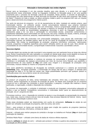 Educação e Comunicação nas ondas digitais

Educar para as tecnologias é um dos grandes desafios para esta década, e a escola tem um papel
preponderante nessa empreitada. Utilizar as linguagens midiáticas na Educação passa a ser uma questão
importante para o processo de formação cultural da sociedade. Nesse sentido, o conceito de Educação e
Comunicação tem sido desenvolvido na Rede Municipal de Educação de São Paulo pelo programa “Nas Ondas
do Rádio”. Presente em toda a cidade, as rádios escolares criadas a partir do programa têm sido um impulso
para o desenvolvimento do protagonismo infanto-juvenil.

Faz parte da estrutura do programa um kit de equipamentos de rádio, instalado em estúdio próprio, para
transmissão restrita    ao ambiente escolar. Jovens comunicadores elaboram seus próprios materiais
comunicativos, produzindo programas de rádio com entrevistas, música e programação voltada às crianças e
adolescentes. Essa ação tem promovido nas escolas a melhoria no processo de socialização entre aluno e
escola, além de ampliar as possibilidades pedagógicas oferecidas a partir da linguagem radiofônica. O
adolescente passa a ter voz ativa e participação na comunidade escolar, produzindo conhecimentos e
trabalhando habilidades pouco estimuladas em sala de aula, tais como: trabalho em equipe, oratória, produção
textual comunicativa, autonomia, pesquisa, responsabilidade social, ética e cidadania.

Os programas de rádio são produzidos com preocupação pedagógica, cujas pautas são construídas com
informações culturais, de utilidade pública, além de ser um canal de divulgação do trabalho da escola e da
comunidade. São muitas as possibilidades de produção: programa informativo, entrevista, radionovelas,
musical, programas e trabalhos específicos para serem utilizados dentro da sala de aula. Para atender as
necessidades da comunidade escolar, a programação é desenvolvida buscando a pluralidade cultural.

Recursos digitais

A inclusão digital nas escolas da rede municipal é uma proposta que vem ganhando força ao longo dos últimos
anos. Muitos investimentos têm sido realizados e a conexão em banda larga coloca novos desafios na busca do
aperfeiçoamento das práticas educacionais e na associação tecnologia, comunicação e educação.

Nesse sentido, é possível viabilizar a melhoria do processo de comunicação e produção em linguagens
midiáticas e a ampliação dos espaços comunicativos por meio de recursos como Podcast, que possibilita o
desenvolvimento de uma espécie de blog com áudio e/ou imagem e a divulgação de produções como
entrevistas, músicas inéditas ou mesmo um programa de rádio.

Uma outra plataforma tecnológica de divulgação de conteúdo audiovisual é o sistema de transmissão
streamming. Essa tecnologia possibilita a transmissão em tempo real de som e imagem. É utilizada para
automação de rádio e TV via Web em tempo real. Essas possibilidades permitem que qualquer pessoa ou
instituição possa criar seus próprios canais de comunicação.

Contribuições para escrita e leitura

Ao produzir um programa de rádio, várias habilidades são utilizadas. Entre elas, a competência leitora e
escritora, partes importantes no processo de produção da pauta. As etapas para produção de um programa
iniciam-se com a definição dos conteúdos a serem explorados, a pesquisa, a seleção das matérias a serem
publicadas, a organização, a edição e disposição dos conteúdos.

No processo de organização, o conteúdo é sintetizado e produzido em linguagem comunicativa adequada ao
público a que se destina. Competência comunicativa e criatividade fazem parte do desenvolvimento da
produção de um programa de rádio.

O processo continua com a disposição do conteúdo na pauta e a sua divulgação na apresentação do programa
que, neste caso, recorre à leitura oral por meio da locução. Esse processo depende de fluência leitora, assim
como de boa interpretação e postura vocal.

Todas essas atividades podem ser desenvolvidas com auxílio do computador. Softwares de edição de som
podem ser utilizados na produção do programa, além de outros, tais como:

Word – para produzir os textos que servirão de peças para criação dos quadros do programa (abertura,
entrevista, dicas culturais, informativo, vinhetas da rádio).

Internet – utilizado para realizar pesquisa de conteúdo e divulgar os trabalhos em Podcast (blog em áudio para
publicação do trabalho).

Windows Media Player – utilizado como banco de dados de música e efeitos especiais.

Audacity (software de edição de som) – utilizado para produzir vinhetas e quadros dos programas e converter
a produção em MP3 e WAVE.
 