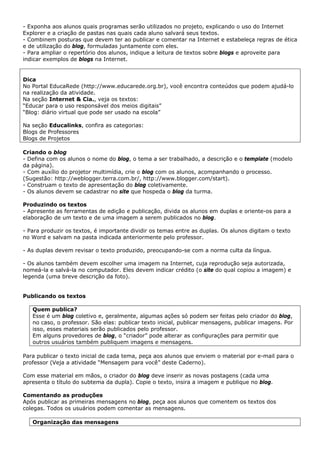 - Exponha aos alunos quais programas serão utilizados no projeto, explicando o uso do Internet
Explorer e a criação de pastas nas quais cada aluno salvará seus textos.
- Combinem posturas que devem ter ao publicar e comentar na Internet e estabeleça regras de ética
e de utilização do blog, formuladas juntamente com eles.
- Para ampliar o repertório dos alunos, indique a leitura de textos sobre blogs e aproveite para
indicar exemplos de blogs na Internet.


Dica
No Portal EducaRede (http://www.educarede.org.br), você encontra conteúdos que podem ajudá-lo
na realização da atividade.
Na seção Internet & Cia., veja os textos:
“Educar para o uso responsável dos meios digitais”
“Blog: diário virtual que pode ser usado na escola”

Na seção Educalinks, confira as categorias:
Blogs de Professores
Blogs de Projetos

Criando o blog
- Defina com os alunos o nome do blog, o tema a ser trabalhado, a descrição e o template (modelo
da página).
- Com auxílio do projetor multimídia, crie o blog com os alunos, acompanhando o processo.
(Sugestão: http://weblogger.terra.com.br/, http://www.blogger.com/start).
- Construam o texto de apresentação do blog coletivamente.
- Os alunos devem se cadastrar no site que hospeda o blog da turma.

Produzindo os textos
- Apresente as ferramentas de edição e publicação, divida os alunos em duplas e oriente-os para a
elaboração de um texto e de uma imagem a serem publicados no blog.

- Para produzir os textos, é importante dividir os temas entre as duplas. Os alunos digitam o texto
no Word e salvam na pasta indicada anteriormente pelo professor.

- As duplas devem revisar o texto produzido, preocupando-se com a norma culta da língua.

- Os alunos também devem escolher uma imagem na Internet, cuja reprodução seja autorizada,
nomeá-la e salvá-la no computador. Eles devem indicar crédito (o site do qual copiou a imagem) e
legenda (uma breve descrição da foto).


Publicando os textos

   Quem publica?
   Esse é um blog coletivo e, geralmente, algumas ações só podem ser feitas pelo criador do blog,
   no caso, o professor. São elas: publicar texto inicial, publicar mensagens, publicar imagens. Por
   isso, esses materiais serão publicados pelo professor.
   Em alguns provedores de blog, o “criador” pode alterar as configurações para permitir que
   outros usuários também publiquem imagens e mensagens.

Para publicar o texto inicial de cada tema, peça aos alunos que enviem o material por e-mail para o
professor (Veja a atividade “Mensagem para você” deste Caderno).

Com esse material em mãos, o criador do blog deve inserir as novas postagens (cada uma
apresenta o título do subtema da dupla). Copie o texto, insira a imagem e publique no blog.

Comentando as produções
Após publicar as primeiras mensagens no blog, peça aos alunos que comentem os textos dos
colegas. Todos os usuários podem comentar as mensagens.

   Organização das mensagens
 