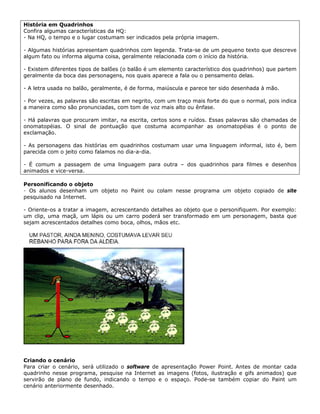 História em Quadrinhos
Confira algumas características da HQ:
- Na HQ, o tempo e o lugar costumam ser indicados pela própria imagem.

- Algumas histórias apresentam quadrinhos com legenda. Trata-se de um pequeno texto que descreve
algum fato ou informa alguma coisa, geralmente relacionada com o início da história.

- Existem diferentes tipos de balões (o balão é um elemento característico dos quadrinhos) que partem
geralmente da boca das personagens, nos quais aparece a fala ou o pensamento delas.

- A letra usada no balão, geralmente, é de forma, maiúscula e parece ter sido desenhada à mão.

- Por vezes, as palavras são escritas em negrito, com um traço mais forte do que o normal, pois indica
a maneira como são pronunciadas, com tom de voz mais alto ou ênfase.

- Há palavras que procuram imitar, na escrita, certos sons e ruídos. Essas palavras são chamadas de
onomatopéias. O sinal de pontuação que costuma acompanhar as onomatopéias é o ponto de
exclamação.

- As personagens das histórias em quadrinhos costumam usar uma linguagem informal, isto é, bem
parecida com o jeito como falamos no dia-a-dia.

- É comum a passagem de uma linguagem para outra – dos quadrinhos para filmes e desenhos
animados e vice-versa.

Personificando o objeto
- Os alunos desenham um objeto no Paint ou colam nesse programa um objeto copiado de site
pesquisado na Internet.

- Oriente-os a tratar a imagem, acrescentando detalhes ao objeto que o personifiquem. Por exemplo:
um clip, uma maçã, um lápis ou um carro poderá ser transformado em um personagem, basta que
sejam acrescentados detalhes como boca, olhos, mãos etc.




Criando o cenário
Para criar o cenário, será utilizado o software de apresentação Power Point. Antes de montar cada
quadrinho nesse programa, pesquise na Internet as imagens (fotos, ilustração e gifs animados) que
servirão de plano de fundo, indicando o tempo e o espaço. Pode-se também copiar do Paint um
cenário anteriormente desenhado.
 
