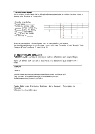 Cruzadinha no Excel
Monte uma cruzadinha no Excel. Mescle células para digitar a cantiga de roda e insira
bordas para destacar a cruzadinha.


 Ciranda, cirandinha,
 Vamos todos _________                                      C
 Vamos dar a meia volta,                                    A
  ______ e meia vamos dar,
                                                            N
 O _____ que tu me deste,
                                                            T
 Era ____ e se quebrou,
 O ___ que tu me tinhas,                                    I
 Era pouco e se ______                                      G
                                                            A


Se achar necessário, crie um banco com as palavras fora de ordem.
Use também parlendas, trava-línguas, rimas, advinhas. Consulte o livro "Projeto Toda
Força ao 1º ano", volume 2, pág. 84 a 91



UM BILHETE MUITO ESTRANHO
PÚBLICO-ALVO: Alunos pré-silábicos e silábicos alfabéticos sem segmentação.

Digite um bilhete sem separar as palavras e peça aos alunos que reescrevam o
texto.

Exemplo

TiaBeth

Depoisdojogo,levareimeusamigosparatomarumlancheemsuacasa.
Faça,porfavorumbolodechocolaterecheadoebemgostoso.
UmbeijodeseuqueridosobrinhoPedro.



Fonte: Caderno de Orientações Didáticas – Ler e Escrever – Tecnologias na
Educação
http://www.educarede.org.br
 