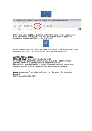 Ensine-os a salvar os gifs de que mais gostaram na pasta Minhas Imagens, em
Meus Documentos. Em seguida, peça para que cliquem no ícone do Paint e
utilizando a barra de ferramentas "editar" e "colar".




Os alunos devem escolher um ou mais gifs para compor a tela. Podem, ainda, abrir
uma caixa de texto e criar uma história a partir do cenário montado.


ÁRVORE GENEALÓGICA
PÚBLICO-ALVO: Ciclo I do Ensino Fundamental
Os alunos devem trazer fotos da família: pai, mãe, avós e tios maternos e
paternos. Ensine-os a escanear as fotos e redimensioná-las.
Para montar a árvore genealógica, o aluno pode usar diagramas, Power Point,
desenhar a árvore ou ainda utilizar modelos pesquisados na Internet.


Fonte: Caderno de Orientações Didáticas – Ler e Escrever – Tecnologias na
Educação
http://www.educarede.org.br
 