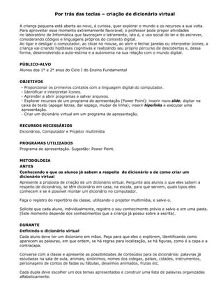 Por trás das teclas – criação de dicionário virtual

A criança pequena está aberta ao novo, é curiosa, quer explorar o mundo e os recursos a sua volta.
Para aproveitar esse momento extremamente favorável, o professor pode propor atividades
no laboratório de Informática que favoreçam o letramento, isto é, o uso social do ler e do escrever,
considerando códigos e linguagens próprios do contexto digital.
Ao ligar e desligar o computador, ao clicar no mouse, ao abrir e fechar janelas ou interpretar ícones, a
criança vai criando hipóteses cognitivas e realizando seu próprio percurso de descobertas e, dessa
forma, desenvolvendo a auto-estima e a autonomia na sua relação com o mundo digital.


PÚBLICO-ALVO
Alunos dos 1° e 2° anos do Ciclo I do Ensino Fundamental


OBJETIVOS
- Proporcionar os primeiros contatos com a linguagem digital do computador.
- Identificar e interpretar ícones.
- Aprender a abrir programas e salvar arquivos.
- Explorar recursos de um programa de apresentação (Power Point): inserir novo slide; digitar na
caixa de texto (apagar letras, dar espaço, mudar de linha); inserir hiperlinks e executar uma
apresentação.
- Criar um dicionário virtual em um programa de apresentação.


RECURSOS NECESSÁRIOS
Dicionários, Computador e Projetor multimídia


PROGRAMAS UTILIZADOS
Programa de apresentação. Sugestão: Power Point.


METODOLOGIA
ANTES
Conhecendo o que os alunos já sabem a respeito de dicionário e de como criar um
dicionário virtual
Apresente a proposta de criação de um dicionário virtual. Pergunte aos alunos o que eles sabem a
respeito de dicionários, se têm dicionário em casa, na escola, para que servem, quais tipos eles
conhecem e se é possível montar um dicionário no computador.

Faça o registro do repertório da classe, utilizando o projetor multimídia, e salve-o.

Solicite que cada aluno, individualmente, registre o seu conhecimento prévio e salve-o em uma pasta.
(Este momento depende dos conhecimentos que a criança já possui sobre a escrita).


DURANTE
Definindo o dicionário virtual
Cada aluno deve ter um dicionário em mãos. Peça para que eles o explorem, identificando como
aparecem as palavras, em que ordem, se há regras para localização, se há figuras, como é a capa e a
contracapa.

Converse com a classe e apresente as possibilidades de conteúdos para os dicionários: palavras já
estudadas na sala de aula, animais, sinônimos, nomes dos colegas, países, cidades, instrumentos,
personagens de contos de fadas ou fábulas, desenhos animados, frutas etc.

Cada dupla deve escolher um dos temas apresentados e construir uma lista de palavras organizadas
alfabeticamente.
 