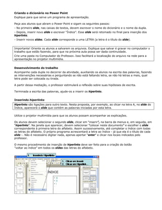 Criando o dicionário no Power Point
Explique para que serve um programa de apresentação.

Peça aos alunos que abram o Power Point e sigam os seguintes passos:
- No primeiro slide, nas caixas de textos, devem escrever o nome do dicionário e o nome da dupla.
- Depois, inserir novo slide e escrever “Índice”. Esse slide será retomado no final para inserção dos
hiperlinks.
- Inserir novos slides. Cada slide corresponde a uma LETRA (a letra é o título do slide).


Importante! Oriente os alunos a salvarem os arquivos. Explique que salvar é gravar no computador o
trabalho que estão fazendo, para que na próxima aula possa ser dada continuidade.
Crie uma pasta no Computador do Professor. Isso facilitará a localização do arquivo na rede para a
apresentação no projetor multimídia.


Desenvolvimento do trabalho
Acompanhe cada dupla no decorrer da atividade, auxiliando os alunos na escrita das palavras, fazendo
as intervenções necessárias e perguntando se não está faltando letra, se não há letras a mais, qual
letra pode ser colocada ou tirada.

A partir dessa mediação, o professor estimulará a reflexão sobre suas hipóteses de escrita.

Terminada a escrita das palavras, ajude-os a inserir os hiperlinks.


Inserindo hiperlinks
Hiperlinks são ligações para outro texto. Nesta proposta, por exemplo, ao clicar na letra A, no slide do
Índice, aparecerá o slide que contém as palavras iniciadas por esta letra.

Utilize o projetor multimídia para que os alunos possam acompanhar as explicações.

Os alunos devem selecionar o segundo slide, clicar em “inserir”, na barra de menus e, em seguida, em
“hiperlinks”. Na janela que aparecer, devem selecionar "colocar neste documento" e escolher o slide
correspondente à primeira letra do alfabeto. Assim sucessivamente, até completar o índice com todas
as letras do alfabeto. O próprio programa acrescentará a letra ao índice - já que ela é o título de cada
slide -. Não é necessário digitar nada, apenas apertar “enter” e clicar nos locais indicados pelo
professor.

O mesmo procedimento de inserção de hiperlinks deve ser feito para a criação do botão
”voltar ao índice” em todos os slides das letras do alfabeto.
 