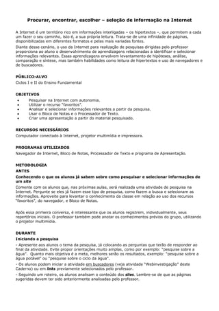 Procurar, encontrar, escolher – seleção de informação na Internet

A Internet é um território rico em informações interligadas – os hipertextos –, que permitem a cada
um fazer o seu caminho, isto é, a sua própria leitura. Trata-se de uma infinidade de páginas,
disponibilizadas em diferentes formatos e pelas mais variadas fontes.
Diante desse cenário, o uso da Internet para realização de pesquisas dirigidas pelo professor
proporciona ao aluno o desenvolvimento de aprendizagens relacionadas a identificar e selecionar
informações relevantes. Essas aprendizagens envolvem levantamento de hipóteses, análise,
comparação e síntese, mas também habilidades como leitura de hipertextos e uso de navegadores e
de buscadores.


PÚBLICO-ALVO
Ciclos I e II do Ensino Fundamental


OBJETIVOS
•      Pesquisar na Internet com autonomia.
•      Utilizar o recurso “favoritos”.
•      Analisar e selecionar informações relevantes a partir da pesquisa.
•      Usar o Bloco de Notas e o Processador de Texto.
•      Criar uma apresentação a partir do material pesquisado.


RECURSOS NECESSÁRIOS
Computador conectado à Internet, projetor multimídia e impressora.


PROGRAMAS UTILIZADOS
Navegador de Internet, Bloco de Notas, Processador de Texto e programa de Apresentação.


METODOLOGIA
ANTES
Conhecendo o que os alunos já sabem sobre como pesquisar e selecionar informações de
um site
Comente com os alunos que, nas próximas aulas, será realizada uma atividade de pesquisa na
Internet. Pergunte se eles já fazem esse tipo de pesquisa, como fazem a busca e selecionam as
informações. Aproveite para levantar o conhecimento da classe em relação ao uso dos recursos
“favoritos”, do navegador, e Bloco de Notas.


Após essa primeira conversa, é interessante que os alunos registrem, individualmente, seus
repertórios iniciais. O professor também pode anotar os conhecimentos prévios do grupo, utilizando
o projetor multimídia.


DURANTE
Iniciando a pesquisa
- Apresente aos alunos o tema da pesquisa, já colocando as perguntas que terão de responder ao
final da atividade. Evite propor orientações muito amplas, como por exemplo: “pesquise sobre a
água”. Quanto mais objetiva é a meta, melhores serão os resultados, exemplo: “pesquise sobre a
água potável” ou “pesquise sobre o ciclo da água”.
- Os alunos podem iniciar a atividade em buscadores (veja atividade “Webinvestigação” deste
Caderno) ou em links previamente selecionados pelo professor.
- Seguindo um roteiro, os alunos analisam o conteúdo dos sites. Lembre-se de que as páginas
sugeridas devem ter sido anteriormente analisadas pelo professor.
 