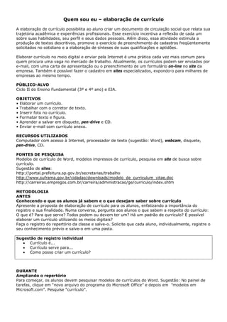 Quem sou eu – elaboração de currículo

A elaboração de currículo possibilita ao aluno criar um documento de circulação social que relata sua
trajetória acadêmica e experiências profissionais. Esse exercício incentiva a reflexão de cada um
sobre suas habilidades, seu perfil e seus dados pessoais. Além disso, essa atividade estimula a
produção de textos descritivos, promove o exercício de preenchimento de cadastros freqüentemente
solicitados no cotidiano e a elaboração de sínteses de suas qualificações e aptidões.

Elaborar currículo no meio digital e enviar pela Internet é uma prática cada vez mais comum para
quem procura uma vaga no mercado de trabalho. Atualmente, os currículos podem ser enviados por
e-mail, com uma carta de apresentação ou o preenchimento de um formulário on-line no site da
empresa. Também é possível fazer o cadastro em sites especializados, expondo-o para milhares de
empresas ao mesmo tempo.

PÚBLICO-ALVO
Ciclo II do Ensino Fundamental (3º e 4º ano) e EJA.

OBJETIVOS
• Elaborar um currículo.
• Trabalhar com o corretor de texto.
• Inserir foto no currículo.
• Formatar texto e figura.
• Aprender a salvar em disquete, pen-drive e CD.
• Enviar e-mail com currículo anexo.

RECURSOS UTILIZADOS
Computador com acesso à Internet, processador de texto (sugestão: Word), webcam, disquete,
pen-drive, CD.

FONTES DE PESQUISA
Modelos de currículo de Word, modelos impressos de currículo, pesquisa em site de busca sobre
currículo.
Sugestão de sites:
http://portal.prefeitura.sp.gov.br/secretarias/trabalho
http://www.suframa.gov.br/cidadao/downloads/modelo_de_curriculum_vitae.doc
http://carreiras.empregos.com.br/carreira/administracao/ge/curriculo/index.shtm

METODOLOGIA
ANTES
Conhecendo o que os alunos já sabem e o que desejam saber sobre currículo
Apresente a proposta de elaboração de currículo para os alunos, enfatizando a importância do
registro e sua finalidade. Numa conversa, pergunte aos alunos o que sabem a respeito do currículo:
O que é? Para que serve? Todos podem ou devem ter um? Há um padrão de currículo? É possível
elaborar um currículo utilizando os meios digitais?
Faça o registro do repertório da classe e salve-o. Solicite que cada aluno, individualmente, registre o
seu conhecimento prévio e salve-o em uma pasta.

Sugestão de registro individual
   • Currículo é...
   • Currículo serve para...
   • Como posso criar um currículo?



DURANTE
Ampliando o repertório
Para começar, os alunos devem pesquisar modelos de currículos do Word. Sugestão: No painel de
tarefas, clique em “novo arquivo do programa do Microsoft Office” e depois em ”modelos em
Microsoft.com”. Pesquise “currículo”.
 