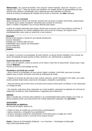 Observação: Se o painel de tarefas “novo arquivo” estiver fechado, clique em “arquivo” e, em
seguida, em “novo”. Peça aos alunos que escolham um modelo dentre os apresentados por esse
recurso para posterior comparação com a pesquisa que será realizada na Internet.
Oriente os alunos na pesquisa de modelos de currículo na Internet, nos sites indicados.


Elaborando um currículo
Após a pesquisa no Word e na Internet, levante com os alunos os dados recorrentes, selecionando
os tópicos que a classe considerar relevantes para constar do currículo.
Salve o modelo (“esqueleto”) do currículo definido pela classe.

A partir do modelo elaborado pela classe, solicite que os alunos criem seus próprios currículos. É
desejável estabelecer um roteiro adaptado para uma turma de crianças, com alguns itens
preestabelecidos, para cada um preencher a sua maneira.

Exemplo
Escola onde estudou e escola em que estuda atualmente:
Cursos realizados:
Cidades que conhece além da sua:
Habilidades como usuário de computador:
Livros preferidos:
Filmes preferidos:
Hobbies:


Ao digitar o currículo no processador de texto (Word), os alunos devem trabalhar com corretor de
texto, formatação de texto quanto à fonte, tamanho, cor, alinhamento e parágrafo.

Inserindo foto no currículo
Com o uso da webcam, ensine os alunos a tirar fotos e inseri-las no documento. (Clique aqui e veja
tutorial Webcam)
Auxilie os alunos na formatação da foto.

Enviando o currículo por e-mail
- Abra o Word no computador em que estiver ligado o projetor multimídia, para que os alunos
digitem seus e-mails, formando uma lista de endereços da classe.

- Explore os recursos da caixa de e-mail: anexar arquivos, enviar mensagens com cópia, com cópia
oculta (sempre observando a escrita da mensagem, ortografia e gramática).

- Peça aos alunos que enviem seus currículos como arquivo anexo para o professor e com cópia para
um colega da sala.

- Em seguida, cada aluno deve responder ao e-mail recebido, colocando os aspectos do currículo do
colega que considerou mais interessantes e sugestões para melhorá-lo.

DEPOIS
Após a revisão dos currículos pelo professor e as considerações feitas pelos colegas via e-mail, os
alunos poderão salvar seus documentos em mídias disponíveis (disquete, CD, pen-drive).

AVALIAÇÃO
Retomando os objetivos
Ao final da atividade, observe se:

•   Todos os itens do modelo de currículo foram contemplados?
•   Após a reescrita, a ortografia ficou satisfatória?
•   O aluno conseguiu preencher corretamente o formulário para a criação de e-mail?
•   O aluno conseguiu enviar o currículo como arquivo anexo?


Fonte: Caderno de Orientações Didáticas – Ler e Escrever – Tecnologias na Educação
http://www.educarede.org.br
 
