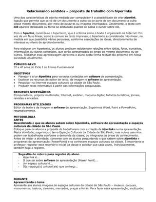 Relacionando sentidos – proposta de trabalho com hiperlinks

Uma das características da escrita mediada por computador é a possibilidade de criar hiperlink,
ligação que permite que se vá de um documento a outro ou de parte de um documento a outra
desse mesmo documento, por meio de palavras ou imagens interligadas. Geralmente, o texto com
link aparece destacado ou torna-se destacado quando se passa o cursor sobre ele.

Com o hiperlink, constrói-se o hipertexto, que é a forma como o texto é organizado na Internet. Em
vez de um fluxo linear, como é comum ao texto impresso, o hipertexto é considerado não-linear, na
medida em que possibilita vários percursos, conforme associações de idéias, direcionamento de
interesse ou níveis de aprofundamento.

Para elaborar um hipertexto, os alunos precisam estabelecer relações entre idéias, fatos, conceitos,
informações ou outros conteúdos, que serão apresentados ao longo do mesmo documento ou de
outros. Trabalhar essa aprendizagem aproxima o aluno desta forma textual tão presente em nossa
sociedade atualmente.

PÚBLICO-ALVO
3º e 4º anos do Ciclo I do Ensino Fundamental

OBJETIVOS
• Planejar e criar hiperlinks para variados conteúdos em software de apresentação.
• Explorar os recursos de editor de texto, de imagem e software de apresentação.
• Pesquisar na Internet espaços culturais da cidade de São Paulo.
• Produzir texto informativo a partir das informações pesquisadas.

RECURSOS NECESSÁRIOS
Computadores, projetor multimídia, Internet, escâner, máquina digital, folhetos turísticos, jornais,
revistas e encartes.

PROGRAMAS UTILIZADOS
Editor de texto e de imagem e software de apresentação. Sugerimos Word, Paint e PowerPoint,
respectivamente.

METODOLOGIA
ANTES
Descobrindo o que os alunos sabem sobre hiperlinks, software de apresentação e espaços
culturais da cidade de São Paulo
Coloque para os alunos a proposta de trabalharem com a criação de hiperlinks numa apresentação.
Nesta atividade, sugerimos o tema Espaços Culturais da Cidade de São Paulo, mas outros assuntos
podem ser trabalhados conforme a demanda da classe, ou integrados às áreas do conhecimento.
Antes de iniciar a atividade, converse com os alunos perguntando o que sabem sobre hiperlinks e
programas de apresentação (PowerPoint) e se conhecem espaços culturais da cidade. É importante o
professor registrar esse repertório inicial da classe e solicitar que cada aluno, individualmente,
também faça o registro.

   Sugestão de roteiro para registro do aluno
   - Hiperlink é...
   - O que sei sobre software de apresentação (Power Point)...
   - Um espaço cultural é...
   - O(s) espaço(s) cultural(ais) que conheço...



DURANTE
Apresentando o tema
Apresente aos alunos imagens de espaços culturais da cidade de São Paulo – museus, parques,
monumentos, teatros, cinemas, mercados, praças e feiras. Para fazer essa apresentação, você pode:
 
