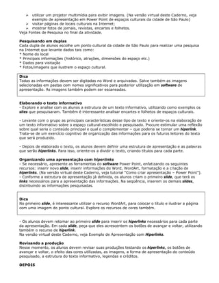 utilizar um projetor multimídia para exibir imagens. (Na versão virtual deste Caderno, veja
       exemplo de apresentação em Power Point de espaços culturais da cidade de São Paulo)
       visitar páginas de locais culturais na Internet;
       mostrar fotos de jornais, revistas, encartes e folhetos.
Veja Fontes de Pesquisa no final da atividade.

Pesquisando em duplas
Cada dupla de alunos escolhe um ponto cultural da cidade de São Paulo para realizar uma pesquisa
na Internet que levante dados tais como:
* Nome do local
* Principais informações (histórico, atrações, dimensões do espaço etc.)
* Dados para visitação
* Fotos/imagens que ilustrem o espaço cultural.

Dica
Todas as informações devem ser digitadas no Word e arquivadas. Salve também as imagens
selecionadas em pastas com nomes significativos para posterior utilização em software de
apresentação. As imagens também podem ser escaneadas.


Elaborando o texto informativo
- Explore e analise com os alunos a estrutura de um texto informativo, utilizando como exemplos os
sites que pesquisaram. Também é interessante analisar encartes e folhetos de espaços culturais.

- Levante com o grupo as principais características desse tipo de texto e oriente-os na elaboração de
um texto informativo sobre o espaço cultural escolhido e pesquisado. Procure estimular uma reflexão
sobre qual seria o conteúdo principal e qual o complementar – que poderia se tornar um hiperlink.
Trata-se de um exercício cognitivo de organização das informações para os futuros leitores do texto
que será produzido.

- Depois de elaborado o texto, os alunos devem definir uma estrutura de apresentação e as palavras
que serão hiperlinks. Para isso, oriente-os a dividir o texto, criando títulos para cada parte.

Organizando uma apresentação com hiperlinks
- Se necessário, apresente as ferramentas do software Power Point, enfatizando os seguintes
recursos: inserir novo slide, inserir informações do Word, WordArt, formatação e a criação de
hiperlinks. (Na versão virtual deste Caderno, veja tutorial “Como criar apresentação – Power Point”).
- Conforme a estrutura de apresentação já definida, os alunos criam o primeiro slide, que terá os
links necessários para a apresentação das informações. Na seqüência, inserem os demais slides,
distribuindo as informações pesquisadas.


Dica
No primeiro slide, é interessante utilizar o recurso WordArt, para colocar o título e ilustrar a página
com uma imagem do ponto cultural. Explore os recursos de cores também.


- Os alunos devem retomar ao primeiro slide para inserir os hiperlinks necessários para cada parte
da apresentação. Em cada slide, peça que eles acrescentem os botões de avançar e voltar, utilizando
também o recurso de hiperlink.
Na versão virtual deste Caderno, veja Exemplo de Apresentação com Hiperlinks.

Revisando a produção
Nesse momento, os alunos devem revisar suas produções testando os hiperlinks, os botões de
avançar e voltar, o efeito das cores utilizadas, as imagens, a forma de apresentação do conteúdo
pesquisado, a estrutura do texto informativo, legendas e créditos.

DEPOIS
 
